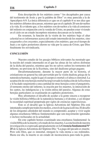 116 Capítulo 3 
Esta descripción de los mártires como “ los decapitados por causa 
del testimonio de Jesús y por la palabra de Dios” es muy parecida a la de 
Apocalipsis 6:9. La única diferencia es que en el capítulo 6 se nos dice que 
los mártires difuntos descansan, mientras que en el capítulo 20 son devueltos 
a la vida. Es evidente que, si los mártires son devueltos a la vida al comienzo 
del milenio en conjunción con la venida de Cristo, no pueden estar viviendo 
en el cielo en un estado incorpóreo mientras descansan en la tumba. 
En resumen, la función de la visión de los mártires bajo el altar 
celestial no es informarnos acerca del estado intermedio de los muertos, sino 
asegurarles a los creyentes, especialmente a los mártires, que en el tiempo de 
Juan y en siglos posteriores dieron su vida por la causa de Cristo, que Dios 
finalmente los reivindicaría. 
CONCLUSIÓN 
Nuestro estudio de los pasajes bíblicos relevantes ha mostrado que 
la noción del estado intermedio en el que las almas de los salvos disfrutan 
de la dicha del paraíso, mientras que los no salvos sufren los tormentos del 
infierno, no proviene de la Escritura, sino del dualismo griego pagano. 
Desafortunadamente, durante la mayor parte de su historia, el 
cristianismo en general ha sido pervertido por la visión dualista griega de la 
naturaleza humana, según la que el cuerpo es mortal y el alma es inmortal. La 
aceptación de esta herejía mortal ha tergiversado la traducción de la Escritura 
y le ha dado surgimiento a una cantidad de otras herejías como el purgatorio, 
el tormento eterno del infierno, la oración por los muertos, la intercesión de 
los santos, las indulgencias y la visión etérea del paraíso. Algunas de estas 
herejías particulares se examinarán en capítulos posteriores. 
Hoy afrontamos el desafío de ayudar a la gente sincera a recuperar 
la visión holística bíblica de la naturaleza humana y el destino, y así disipar 
la oscuridad espiritual perpetrada por siglos de creencias supersticiosas. 
Este es el desafío que la Iglesia Adventista del Séptimo Día está 
intentando cumplir por todos los medios, a través de la gracia divina. El desafío 
de los dirigentes alrededor del mundo es comprender, aceptar y vivir según 
algunas enseñanzas bíblicas fundamentales que son mayormente ignoradas 
o incluso rechazadas en la actualidad. 
En este capítulo hemos examinado una enseñanza fundamental: la 
visión bíblica de la muerte y el estado de los muertos. La conclusión de nuestra 
investigación es expresada apropiadamente en la Creencia fundamental N° 
25 de la Iglesia Adventista del Séptimo Día: “La paga del pecado es muerte. 
Pero solo Dios, que es inmortal, otorgará la vida eterna a sus redimidos. 
Hasta ese día, la muerte es un estado de inconsciencia para toda la gente. 
 