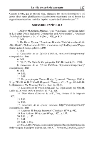 La vida después de la muerte 117 
Cuando Cristo, que es nuestra vida, aparezca, los justos resucitados y los 
justos vivos serán glorificados y alzados para encontrarse con su Señor. La 
segunda resurrección, la de los impíos, sucederá mil años después”.61 
NOTAS DEL CAPÍTULO 3 
1. Andrew M. Greeley, Michael Hout, “Americans’ Increasing Belief 
in Life after Death: Religious Competition and Acculturation”, American 
Sociological Review, t. 64, N° 6 (Dic., 1999), p. 813. 
2. Ibíd. 
3. The Barna Update, “Americans Describe Their Views about Life 
After Death”, 21 de octubre de 2003, www.barna.org/FlexPage.aspx?Page= 
BarnaUpdate&BarnaUpdateID=150. 
4. Ibíd. 
5. Catecismo de la Iglesia Católica, http://www.mscperu.org/ 
catequesis/cat1.htm 
6. Ibíd. 
7. “Hell”, The Catholic Encyclopedia, R.C. Broderick, Ed., 1987. 
8. Catecismo de la Iglesia Católica, http://www.mscperu.org/ 
catequesis/cat1.htm 
9. Ibíd. 
10. Ibíd. 
11. Ibíd. 
12. Ver, por ejemplo, Charles Hodge, Systematic Theology, 1940, t. 
3, pp. 713-30; W. G. T. Shedd, Dogmatic Theology, s/f, t. 2, pp. 591-640. G. 
C. Berkouwer, The Return of Christ, 1972, pp. 32-64. 
13. La confesión de Westminster, cap. 32, según citado por John H. 
Leith, ed., Creeds of the Churches, 1977, p. 228. 
14. “New Views of Heaven & Hell”, Time, viernes 19 de mayo de 
1967. 
15. Ibíd. 
16. Ibíd. 
17. Catecismo de la Iglesia Católica, http://www.mscperu.org/ 
catequesis/cat1.htm 
18. Augustus H. Strong, Systematic Theology, 1970, p. 982. 
19. Paul Althaus, Die Letzten Dinge, 1957, p. 157. 
20. Ibíd., p. 155. 
21. Ibíd. 
22. Ibíd., p. 156. 
23. Ibíd., p. 158. Para una visión similar de la muerte como la terminación 
de la vida para el cuerpo y el alma, ver John A. T. Robinson, The Body, A Study 
 