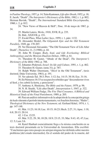 118 Capítulo 3 
in Pauline Theology, 1957, p. 14; Taito Kantonen, Life after Death, 1952, p. 18; 
E. Jacob, “Death”, The Interpreter’s Dictionary of the Bible, 1962, t. 1, p. 802; 
Herman Bavink, “Death”, The International Standard Bible Encyclopaedia, 
1960, t. 2, p. 812. 
24. “New Views of Heaven & Hell”, Time, 10 de mayo de 1967, p. 
34. 
25. Martín Lutero, Werke, 1910, XVII, II, p. 235. 
26. Ibíd., XXXVII, p. 151. 
27. Ewald Plass, What Luther Says, 1959, t. 1, párr. 1132. 
28. Alexander Heidel, The Gilgamish Epic and the Old Testament 
Parallels, 1949, pp. 170-207. 
29. Ver Desmond Alexander, “The Old Testament View of Life After 
Death”, Themelios 11, 2 (1986), p. 44. 
30. John W. Cooper, Body, Soul, and Life Everlasting: Biblical 
Anthropology and the Monism-Dualism Debate, 1989, p. 61. 
31. Theodore H. Gaster, “Abode of the Dead”, The Interpreter’s 
Dictionary of the Bible 1962, p. 788. 
32. Johannes Pedersen, Israel: Its life and Culture, 1991, t. 1, p. 462. 
33. Theodore H. Gaster, (nota 31), p. 787. 
34. Ralph Walter Doermann, “Sheol in the Old Testament”, (tesis 
doctoral, Duke University, 1961), p. 191. 
35. Ver además Sal. 30:3; Prov. 1:12; Isa. 14:15; 38:18; Eze. 31:16. 
36. En Números 16:33 se usa para los rebeldes que “descendieron vivos 
al Seol, y los cubrió la tierra, y perecieron”. 
37. Anthony A. Hoekema, The Bible and the Future, 1979, p. 96. 
38. N. H. Snaith, “Life after Death”, Interpretation 1, 1947, p. 322. 
39. Edward William Fudge, The Fire That Consumes. A Biblical and 
Historical Study of the Final Punishment, 1989, p. 205. 
40. Para un análisis informativo de la adopción de la concepción griega 
de hades durante el período intertestamentario, ver Joachim Jeremias, “Hades”, 
Theological Dictionary of the New Testament, ed. Gerhard Kittel, 1974, t. 1, 
pp. 147-148. 
41. Mat. 11:23; 16:18; Luc. 10:15; 16:23; Hech. 2:27, 31; Apoc. 1:18, 
6:8; 20:13; 20:14. 
42. 1 Cor. 15:55. 
43. Mat. 5:22, 29, 30; 10:28; 18:9; 23:15, 33; Mar. 9:43, 45, 47; Luc. 
12: 5; Lam 3:6. 
44. Karel Hanhart esencialmente llega a la misma conclusión en su 
tesis doctoral presentada en la Universidad de Amsterdam. Ella escribió: 
“Concluimos que estos pasajes no arrojan ninguna luz definida sobre nuestro 
problema [del estado intermedio]. En el sentido del poder de la muerte, del 
 