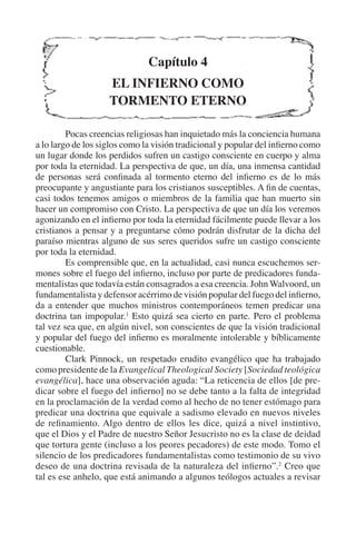 Capítulo 4 
EL INFIERNO COMO 
TORMENTO ETERNO 
Pocas creencias religiosas han inquietado más la conciencia humana 
a lo largo de los siglos como la visión tradicional y popular del infierno como 
un lugar donde los perdidos sufren un castigo consciente en cuerpo y alma 
por toda la eternidad. La perspectiva de que, un día, una inmensa cantidad 
de personas será confinada al tormento eterno del infierno es de lo más 
preocupante y angustiante para los cristianos susceptibles. A fin de cuentas, 
casi todos tenemos amigos o miembros de la familia que han muerto sin 
hacer un compromiso con Cristo. La perspectiva de que un día los veremos 
agonizando en el infierno por toda la eternidad fácilmente puede llevar a los 
cristianos a pensar y a preguntarse cómo podrán disfrutar de la dicha del 
paraíso mientras alguno de sus seres queridos sufre un castigo consciente 
por toda la eternidad. 
Es comprensible que, en la actualidad, casi nunca escuchemos ser-mones 
sobre el fuego del infierno, incluso por parte de predicadores funda-mentalistas 
que todavía están consagrados a esa creencia. John Walvoord, un 
fundamentalista y defensor acérrimo de visión popular del fuego del infierno, 
da a entender que muchos ministros contemporáneos temen predicar una 
doctrina tan impopular.1 Esto quizá sea cierto en parte. Pero el problema 
tal vez sea que, en algún nivel, son conscientes de que la visión tradicional 
y popular del fuego del infierno es moralmente intolerable y bíblicamente 
cuestionable. 
Clark Pinnock, un respetado erudito evangélico que ha trabajado 
como presidente de la Evangelical Theological Society [Sociedad teológica 
evangélica], hace una observación aguda: “La reticencia de ellos [de pre-dicar 
sobre el fuego del infierno] no se debe tanto a la falta de integridad 
en la proclamación de la verdad como al hecho de no tener estómago para 
predicar una doctrina que equivale a sadismo elevado en nuevos niveles 
de refinamiento. Algo dentro de ellos les dice, quizá a nivel instintivo, 
que el Dios y el Padre de nuestro Señor Jesucristo no es la clase de deidad 
que tortura gente (incluso a los peores pecadores) de este modo. Tomo el 
silencio de los predicadores fundamentalistas como testimonio de su vivo 
deseo de una doctrina revisada de la naturaleza del infierno”.2 Creo que 
tal es ese anhelo, que está animando a algunos teólogos actuales a revisar 
 