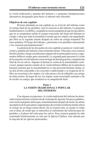 El infierno como tormento eterno 121 
la visión tradicional y popular del infierno y a proponer interpretaciones 
alternativas designadas para hacer el infierno más tolerable. 
Objetivos de este capítulo 
El tema abordado en este capítulo no es el hecho del infierno como 
el castigo final de los perdidos, sino la naturaleza del infierno. La pregunta 
fundamental es: La Biblia, ¿respalda la creencia popular de que los pecadores 
que no se arrepienten sufren el castigo consciente del fuego del infierno en 
cuerpo y alma por toda la eternidad o enseña que los impíos son aniquilados 
por Dios en la segunda muerte después de sufrir un castigo temporal? En 
otras palabras: El fuego del infierno, ¿atormenta a los perdidos eternamente 
o los consume permanentemente? 
La primera de las dos partes de este capítulo examina la visión tradi-cional 
y popular del infierno como tormento eterno. Ubicamos esta creencia 
históricamente y luego consideramos algunos de los principales textos y argu-mentos 
bíblicos usados para sustentarla. La segunda parte presenta la visión 
de la aniquilación del infierno como un lugar de desintegración y aniquilación 
final de los no salvos. Algunos la llaman la visión de la inmortalidad condi-cional, 
porque nuestro estudio de la visión holística bíblica de la naturaleza 
humana muestra que la inmortalidad no es una posesión humana innata; es 
un don divino concedido a los creyentes condicionado a su respuesta de fe. 
Dios no resucitará a los impíos a la vida eterna a fin de infligirles un castigo 
de dolor eterno. En lugar de eso, los impíos serán resucitados mortales a fin 
de recibir su castigo, que resultará en su aniquilación final. 
Parte 1 
LA VISIÓN TRADICIONAL Y POPULAR 
DEL INFIERNO 
Con algunas excepciones, la visión tradicional del infierno ha domi-nado 
el pensamiento cristiano desde el tiempo de Agustín. En pocas palabras, 
esta creencia popular afirma que, inmediatamente después de morir, las almas 
incorpóreas de los pecadores impenitentes descienden al infierno donde sufren 
el castigo de un fuego eterno literal. En la resurrección, el cuerpo se reúne 
con el alma, de modo que se intensifica el sufrimiento del infierno para los 
perdidos y el placer del cielo para los salvos. Esta creencia popular ha sido 
sustentada históricamente no solo por la Iglesia Católica, sino además por 
la mayoría de las iglesias protestantes. 
 