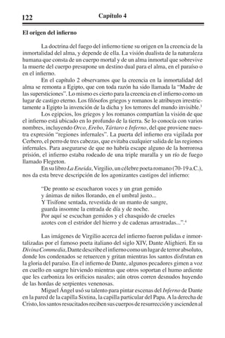 122 Capítulo 4 
El origen del infierno 
La doctrina del fuego del infierno tiene su origen en la creencia de la 
inmortalidad del alma, y depende de ella. La visión dualista de la naturaleza 
humana que consta de un cuerpo mortal y de un alma inmortal que sobrevive 
la muerte del cuerpo presupone un destino dual para el alma, en el paraíso o 
en el infierno. 
En el capítulo 2 observamos que la creencia en la inmortalidad del 
alma se remonta a Egipto, que con toda razón ha sido llamada la “Madre de 
las supersticiones”. Lo mismo es cierto para la creencia en el infierno como un 
lugar de castigo eterno. Los filósofos griegos y romanos le atribuyen irrestric-tamente 
a Egipto la invención de la dicha y los terrores del mundo invisible.3 
Los egipcios, los griegos y los romanos compartían la visión de que 
el infierno está ubicado en lo profundo de la tierra. Se lo conocía con varios 
nombres, incluyendo Orco, Erebo, Tártaro e Inferno, del que proviene nues-tra 
expresión “regiones infernales”. La puerta del infierno era vigilada por 
Cerbero, el perro de tres cabezas, que evitaba cualquier salida de las regiones 
infernales. Para asegurarse de que no habría escape alguno de la horrorosa 
prisión, el infierno estaba rodeado de una triple muralla y un río de fuego 
llamado Flegeton. 
En su libro La Eneida, Virgilio, un célebre poeta romano (70-19 a.C.), 
nos da esta breve descripción de los agonizantes castigos del infierno: 
“De pronto se escucharon voces y un gran gemido 
y ánimas de niños llorando, en el umbral justo... 
Y Tisífone sentada, revestida de un manto de sangre, 
guarda insomne la entrada de día y de noche. 
Por aquí se escuchan gemidos y el chasquido de crueles 
azotes con el estridor del hierro y de cadenas arrastradas...”.4 
Las imágenes de Virgilio acerca del infierno fueron pulidas e inmor-talizadas 
por el famoso poeta italiano del siglo XIV, Dante Alighieri. En su 
Divina Commedia, Dante describe el infierno como un lugar de terror absoluto, 
donde los condenados se retuercen y gritan mientras los santos disfrutan en 
la gloria del paraíso. En el infierno de Dante, algunos pecadores gimen a voz 
en cuello en sangre hirviendo mientras que otros soportan el humo ardiente 
que les carboniza los orificios nasales; aún otros corren desnudos huyendo 
de las hordas de serpientes venenosas. 
Miguel Ángel usó su talento para pintar escenas del Inferno de Dante 
en la pared de la capilla Sixtina, la capilla particular del Papa. A la derecha de 
Cristo, los santos resucitados reciben sus cuerpos de resurrección y ascienden al 
 