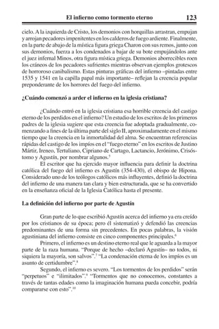 El infierno como tormento eterno 123 
cielo. A la izquierda de Cristo, los demonios con horquillas arrastran, empujan 
y arrojan pecadores impenitentes en los calderos de fuego ardiente. Finalmente, 
en la parte de abajo de la mística figura griega Charon con sus remos, junto con 
sus demonios, fuerza a los condenados a bajar de su bote empujándolos ante 
el juez infernal Minos, otra figura mística griega. Demonios aborrecibles roen 
los cráneos de los pecadores sufrientes mientras observan ejemplos grotescos 
de horroroso canibalismo. Estas pinturas gráficas del infierno –pintadas entre 
1535 y 1541 en la capilla papal más importante– reflejan la creencia popular 
preponderante de los horrores del fuego del infierno. 
¿Cuándo comenzó a arder el infierno en la iglesia cristiana? 
¿Cuándo entró en la iglesia cristiana esa horrible creencia del castigo 
eterno de los perdidos en el infierno? Un estudio de los escritos de los primeros 
padres de la iglesia sugiere que esta creencia fue adoptada gradualmente, co-menzando 
a fines de la última parte del siglo II, aproximadamente en el mismo 
tiempo que la creencia en la inmortalidad del alma. Se encuentran referencias 
rápidas del castigo de los impíos en el “fuego eterno” en los escritos de Justino 
Mártir, Ireneo, Tertuliano, Cipriano de Cartago, Lactancio, Jerónimo, Crisós-tomo 
y Agustín, por nombrar algunos.5 
El escritor que ha ejercido mayor influencia para definir la doctrina 
católica del fuego del infierno es Agustín (354-430), el obispo de Hipona. 
Considerado uno de los teólogos católicos más influyentes, definió la doctrina 
del infierno de una manera tan clara y bien estructurada, que se ha convertido 
en la enseñanza oficial de la Iglesia Católica hasta el presente. 
La definición del infierno por parte de Agustín 
Gran parte de lo que escribió Agustín acerca del infierno ya era creído 
por los cristianos de su época; pero él sistematizó y defendió las creencias 
predominantes de una forma sin precedentes. En pocas palabras, la visión 
agustiniana del infierno consiste en cinco componentes principales.6 
Primero, el infierno es un destino eterno real que le aguarda a la mayor 
parte de la raza humana. “Porque de hecho –declaró Agustín– no todos, ni 
siquiera la mayoría, son salvos”.7 “La condenación eterna de los impíos es un 
asunto de certidumbre”.8 
Segundo, el infierno es severo. “Los tormentos de los perdidos” serán 
“perpetuos” e “ilimitados”.9 “Tormentos que no conocemos, constantes a 
través de tantas edades como la imaginación humana pueda concebir, podría 
compararse con esto”.10 
 
