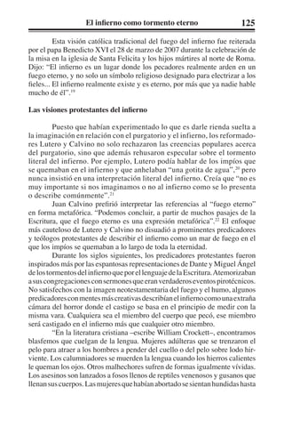 El infierno como tormento eterno 125 
Esta visión católica tradicional del fuego del infierno fue reiterada 
por el papa Benedicto XVI el 28 de marzo de 2007 durante la celebración de 
la misa en la iglesia de Santa Felicita y los hijos mártires al norte de Roma. 
Dijo: “El infierno es un lugar donde los pecadores realmente arden en un 
fuego eterno, y no solo un símbolo religioso designado para electrizar a los 
fieles... El infierno realmente existe y es eterno, por más que ya nadie hable 
mucho de él”.19 
Las visiones protestantes del infierno 
Puesto que habían experimentado lo que es darle rienda suelta a 
la imaginación en relación con el purgatorio y el infierno, los reformado-res 
Lutero y Calvino no solo rechazaron las creencias populares acerca 
del purgatorio, sino que además rehusaron especular sobre el tormento 
literal del infierno. Por ejemplo, Lutero podía hablar de los impíos que 
se quemaban en el infierno y que anhelaban “una gotita de agua”,20 pero 
nunca insistió en una interpretación literal del infierno. Creía que “no es 
muy importante si nos imaginamos o no al infierno como se lo presenta 
o describe comúnmente”.21 
Juan Calvino prefirió interpretar las referencias al “fuego eterno” 
en forma metafórica. “Podemos concluir, a partir de muchos pasajes de la 
Escritura, que el fuego eterno es una expresión metafórica”.22 El enfoque 
más cauteloso de Lutero y Calvino no disuadió a prominentes predicadores 
y teólogos protestantes de describir el infierno como un mar de fuego en el 
que los impíos se quemaban a lo largo de toda la eternidad. 
Durante los siglos siguientes, los predicadores protestantes fueron 
inspirados más por las espantosas representaciones de Dante y Miguel Ángel 
de los tormentos del infierno que por el lenguaje de la Escritura. Atemorizaban 
a sus congregaciones con sermones que eran verdaderos eventos pirotécnicos. 
No satisfechos con la imagen neotestamentaria del fuego y el humo, algunos 
predicadores con mentes más creativas describían el infierno como una extraña 
cámara del horror donde el castigo se basa en el principio de medir con la 
misma vara. Cualquiera sea el miembro del cuerpo que pecó, ese miembro 
será castigado en el infierno más que cualquier otro miembro. 
“En la literatura cristiana –escribe William Crockett–, encontramos 
blasfemos que cuelgan de la lengua. Mujeres adúlteras que se trenzaron el 
pelo para atraer a los hombres a pender del cuello o del pelo sobre lodo hir-viente. 
Los calumniadores se muerden la lengua cuando los hierros calientes 
le queman los ojos. Otros malhechores sufren de formas igualmente vívidas. 
Los asesinos son lanzados a fosos llenos de reptiles venenosos y gusanos que 
llenan sus cuerpos. Las mujeres que habían abortado se sientan hundidas hasta 
 