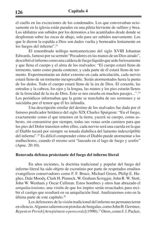 126 Capítulo 4 
el cuello en las excreciones de los condenados. Los que conversaban ocio-samente 
en la iglesia están parados en una pileta hirviente de sulfuro y brea. 
Los idólatras son subidos por los demonios a los acantilados desde donde se 
desploman sobre las rocas de abajo, solo para ser subidos nuevamente. Los 
que le dieron la espalda a Dios son dados vuelta y horneados lentamente en 
los fuegos del infierno”.23 
El renombrado teólogo norteamericano del siglo XVIII Johantan 
Edwards, famoso por su sermón “Pecadores en las manos de un Dios airado”, 
describió el infierno como una caldera de fuego líquido que arde furiosamente 
y que llena el cuerpo y el alma de los malvados: “El cuerpo estará lleno de 
tormento, tanto como pueda contener, y cada parte de él estará lleno de tor-mento. 
Experimentarán un dolor extremo en cada articulación, cada nervio 
estará lleno de un tormento inexpresable. Serán atormentados hasta la punta 
de los dedos. Todo el cuerpo estará lleno de la ira de Dios. El corazón, las 
entrañas y la cabeza, los ojos y la lengua, las manos y los pies estarán llenos 
de la ferocidad de la ira de Dios. Esto se nos enseña en muchos pasajes...”.24 
Los periódicos informaban que la gente se marchaba de sus sermones y se 
suicidaba por el temor que él les infundía. 
Una descripción similar del destino de los malvados fue dada por el 
famoso predicador británico del siglo XIX Charles Spurgeon: “En el fuego, 
exactamente como el que tenemos en la tierra, yacerá su cuerpo, como as-besto, 
sin consumirse por siempre, todas sus venas serán caminos para que 
los pies del Dolor transiten sobre ellos, cada nervio será una cuerda en la que 
el Diablo tocará por siempre su tonada diabólica del lamento indescriptible 
del infierno”.25 Es difícil comprender cómo el Diablo puede atormentar a los 
malhechores, cuando él mismo será “lanzado en el lago de fuego y azufre” 
(Apoc. 20:10). 
Renovada defensa protestante del fuego del infierno literal 
En años recientes, la doctrina tradicional y popular del fuego del 
infierno literal ha sido objeto de escrutinio por parte de respetados eruditos 
evangélicos conservadores como F. F. Bruce, Michael Green, Philip E. Hu-ghes, 
Dale Moody, Clark H. Pinnock, W. Graham Scroggie, John R. W. Stott, 
John W. Wenham y Oscar Cullman. Estos hombres y otros han abrazado el 
aniquilacionismo, una visión de que los impíos serán resucitados para reci-bir 
el castigo que resultará en su aniquilación final. Analizaremos esto en la 
última parte de este capítulo.26 
Los defensores de la visión tradicional del infierno no permanecieron 
en silencio. Algunos salieron con pistolas de bengalas, como John H. Gerstner, 
Repent or Perish [Arrepiéntete o perecerás] (1990).27 Otros, como J. J. Packer, 
 