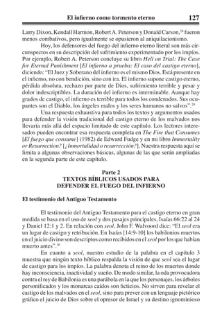 El infierno como tormento eterno 127 
Larry Dixon, Kendall Harmon, Robert A. Peterson y Donald Carson,28 fueron 
menos combativos, pero igualmente se opusieron al aniquilacionismo. 
Hoy, los defensores del fuego del infierno eterno literal son más cir-cunspectos 
en su descripción del sufrimiento experimentado por los impíos. 
Por ejemplo, Robert A. Peterson concluye su libro Hell on Trial: The Case 
for Eternal Punishment [El infierno a prueba: El caso del castigo eterno], 
diciendo: “El Juez y Soberano del infierno es el mismo Dios. Está presente en 
el infierno, no con bendición, sino con ira. El infierno supone castigo eterno, 
pérdida absoluta, rechazo por parte de Dios, sufrimiento terrible y pesar y 
dolor indescriptibles. La duración del infierno es interminable. Aunque hay 
grados de castigo, el infierno es terrible para todos los condenados. Sus ocu-pantes 
son el Diablo, los ángeles malos y los seres humanos no salvos”.29 
Una respuesta exhaustiva para todos los textos y argumentos usados 
para defender la visión tradicional del castigo eterno de los malvados nos 
llevaría más allá del espacio limitado de este capítulo. Los lectores intere-sados 
pueden encontrar esa respuesta completa en The Fire that Consumes 
[El fuego que consume] (1982) de Edward Fudge y en mi libro Immortality 
or Resurrection? [¿Inmortalidad o resurrección?]. Nuestra respuesta aquí se 
limita a algunas observaciones básicas, algunas de las que serán ampliadas 
en la segunda parte de este capítulo. 
Parte 2 
TEXTOS BÍBLICOS USADOS PARA 
DEFENDER EL FUEGO DEL INFIERNO 
El testimonio del Antiguo Testamento 
El testimonio del Antiguo Testamento para el castigo eterno en gran 
medida se basa en el uso de seol y dos pasajes principales, Isaías 66:22 al 24 
y Daniel 12:1 y 2. En relación con seol, John F. Walvoord dice: “El seol era 
un lugar de castigo y retribución. En Isaías [14:9-10] los babilonios muertos 
en el juicio divino son descriptos como recibidos en el seol por los que habían 
muerto antes”.30 
En cuanto a seol, nuestro estudio de la palabra en el capítulo 3 
muestra que ningún texto bíblico respalda la visión de que seol sea el lugar 
de castigo para los impíos. La palabra denota el reino de los muertos donde 
hay inconsciencia, inactividad y sueño. De modo similar, la oda provocadora 
contra el rey de Babilonia es una parábola en la que los personajes, los árboles 
personificados y los monarcas caídos son ficticios. No sirven para revelar el 
castigo de los malvados en el seol, sino para prever con un lenguaje pictórico 
gráfico el juicio de Dios sobre el opresor de Israel y su destino ignominioso 
 