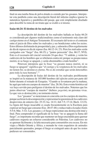 128 Capítulo 4 
final en una tumba llena de polvo donde es comido por los gusanos. Interpre-tar 
esta parábola como una descripción literal del infierno implica ignorar la 
naturaleza figurativa y parabólica del pasaje, que está simplemente diseñado 
para describir la ruina de un tirano que se exaltó a sí mismo. 
Isaías 66:24: El destino de los malvados 
La descripción del destino de los malvados hallada en Isaías 66:24 
es considerada por algunos tradicionalistas como el testimonio más claro del 
castigo eterno en el Antiguo Testamento. El escenario del texto es el contraste 
entre el juicio de Dios sobre los malvados y sus bendiciones sobre los rectos. 
Estos últimos disfrutarán de prosperidad y paz, y adorarán a Dios regularmente 
de día de reposo en día de reposo (Isa. 66:12-14, 23). Pero los malvados serán 
castigados con “fuego” (Isa. 66:15) y “juntos perecerán” (Isa. 66:17, NVI). 
Este es el escenario del crucial versículo 24 que dice: “Y saldrán, y verán los 
cadáveres de los hombres que se rebelaron contra mí; porque su gusano nunca 
morirá, ni su fuego se apagará, y serán abominables a todo hombre”. 
Peterson interpreta que la frase “su gusano nunca morirá, ni su 
fuego se apagará” significa que “el castigo y la vergüenza de los malvados 
no tienen fin; su destino es eterno. No es de extrañar que serán detestables 
para toda la raza humana”.31 
La descripción de Isaías del destino de los malvados posiblemente 
se inspiró en la matanza de 185.000 hombres del ejército asirio por parte del 
Señor durante el reinado de Ezequías. “Cuando se levantaron por la mañana, 
he aquí que todo era cuerpos de muertos” (Isa. 26:36). Este evento histórico tal 
vez haya servido para prefigurar el destino de los malvados. Notemos que los 
justos observan “cuerpos de muertos” (hebreo: pegerim), no personas vivas. 
Lo que ven es destrucción y no tormento eterno. 
Los “gusanos” se mencionan en conexión con los cuerpos de muertos, 
porque aceleran la descomposición y representan la ignominia de los cadáveres 
desprovistos de entierro (Jer. 25:33; Isa. 14:11; Job 7:5; 17:14; Hech. 12:23). 
La figura del fuego insaciable es usada frecuentemente en la Escritura para 
expresar un fuego que consume (Eze. 20:47-48) y reduce todo a la nada (Amós 
5:5-6; Mat. 3:12). Los gusanos y el fuego representan una destrucción total y 
final. Para comprender el significado de la frase “no se apagará la llama del 
fuego”, es importante recordar que mantener un fuego encendido para quemar 
cadáveres requería un esfuerzo considerable en Palestina. Los cadáveres no 
se queman fácilmente y la leña necesaria para consumirlos era escasa. En mis 
viajes a Medio Oriente y África, a menudo he visto esqueletos de animales 
parcialmente quemados, porque el fuego se extinguió antes de que los restos 
pudiesen ser consumidos. 
 