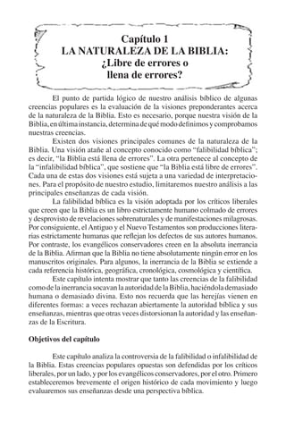 Capítulo 1 
LA NATURALEZA DE LA BIBLIA: 
¿Libre de errores o 
llena de errores? 
El punto de partida lógico de nuestro análisis bíblico de algunas 
creencias populares es la evaluación de la visiones preponderantes acerca 
de la naturaleza de la Biblia. Esto es necesario, porque nuestra visión de la 
Biblia, en última instancia, determina de qué modo definimos y comprobamos 
nuestras creencias. 
Existen dos visiones principales comunes de la naturaleza de la 
Biblia. Una visión atañe al concepto conocido como “falibilidad bíblica”; 
es decir, “la Biblia está llena de errores”. La otra pertenece al concepto de 
la “infalibilidad bíblica”, que sostiene que “la Biblia está libre de errores”. 
Cada una de estas dos visiones está sujeta a una variedad de interpretacio-nes. 
Para el propósito de nuestro estudio, limitaremos nuestro análisis a las 
principales enseñanzas de cada visión. 
La falibilidad bíblica es la visión adoptada por los críticos liberales 
que creen que la Biblia es un libro estrictamente humano colmado de errores 
y desprovisto de revelaciones sobrenaturales y de manifestaciones milagrosas. 
Por consiguiente, el Antiguo y el Nuevo Testamentos son producciones litera-rias 
estrictamente humanas que reflejan los defectos de sus autores humanos. 
Por contraste, los evangélicos conservadores creen en la absoluta inerrancia 
de la Biblia. Afirman que la Biblia no tiene absolutamente ningún error en los 
manuscritos originales. Para algunos, la inerrancia de la Biblia se extiende a 
cada referencia histórica, geográfica, cronológica, cosmológica y científica. 
Este capítulo intenta mostrar que tanto las creencias de la falibilidad 
como de la inerrancia socavan la autoridad de la Biblia, haciéndola demasiado 
humana o demasiado divina. Esto nos recuerda que las herejías vienen en 
diferentes formas: a veces rechazan abiertamente la autoridad bíblica y sus 
enseñanzas, mientras que otras veces distorsionan la autoridad y las enseñan-zas 
de la Escritura. 
Objetivos del capítulo 
Este capítulo analiza la controversia de la falibilidad o infalibilidad de 
la Biblia. Estas creencias populares opuestas son defendidas por los críticos 
liberales, por un lado, y por los evangélicos conservadores, por el otro. Primero 
estableceremos brevemente el origen histórico de cada movimiento y luego 
evaluaremos sus enseñanzas desde una perspectiva bíblica. 
 