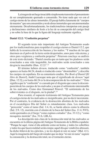 El infierno como tormento eterno 129 
La imagen de un fuego insaciable simplemente transmite el pensamiento 
de ser completamente quemado o consumido. No tiene nada que ver con el 
castigo eterno de las almas inmortales. El pasaje habla claramente de “cuerpos 
de muertos” que son consumidos y no de almas inmortales que son atormentadas 
eternamente. Desafortunadamente, los tradicionalistas interpretan este pasaje 
y declaraciones similares de Jesús a la luz de su concepción del castigo final 
y no sobre la base de lo que la figura del lenguaje realmente significa. 
Daniel 12:2: “Confusión perpetua” 
El segundo texto más importante del Antiguo Testamento usado 
por los tradicionalistas para respaldar el castigo eterno es Daniel 12:2, que 
habla de la resurrección de los buenos y los malos: “Y muchos de los que 
duermen en el polvo de la tierra serán despertados, unos para vida eterna, y 
otros para vergüenza y confusión perpetua”. Peterson concluye su análisis 
de este texto diciendo: “Daniel enseña que en tanto que los piadosos serán 
resucitados a una vida inagotable, los malvados serán resucitados a una 
desgracia inacabable (Dan. 12:2)”.32 
El término hebreo deraon, traducido como “confusión”, también 
aparece en Isaías 66:24, donde es traducido como “abominables” y describe 
los cuerpos sin sepultura. En su comentario erudito, The Book of Daniel [El 
libro de Daniel], André Lacocque nota que el siginificado de deraon “aquí 
[Dan. 12:2] y en Isaías 66:24 es la descomposición de los malvados”.33 Esto 
significa que la “confusión” es causada por el disgusto que causa la descom-posición 
de los cuerpos de los malvados y no por el sufrimiento interminable 
de los malvados. Como dice Emmanuel Petavel: “El sentimiento de los 
sobrevivientes es el disgusto, no la piedad”.34 
Para resumir, el supuesto testimonio del Antiguo Testamento para 
el castigo eterno de los malvados es insignificante, por no decir inexistente. 
Por el contrario, la evidencia de la destrucción absoluta de los malvados 
en el escatológico Día del Señor es rotundamente clara. Los malvados 
“perecerán” como el tamo (Sal. 1:4, 6), se harán añicos como la alfarería 
(Sal. 2:9, 12), morirán con el aliento de la boca del Señor (Isa. 11:4, NVI), 
serán quemados en el fuego “como espinos cortados” (Isa. 33:12) y “como 
mosquitos morirán” (Isa. 51:6, LBLA). 
La descripción más clara de la destrucción total de los malvados se 
encuentra en la última página del Antiguo Testamento de la Biblia española: 
“Porque he aquí, viene el día ardiente como un horno, y todos los soberbios 
y todos los que hacen maldad serán estopa; aquel día que vendrá los abrasará, 
ha dicho Jehová de los ejércitos, y no les dejará ni raíz ni rama” (Mal. 4:1). 
Aquí la imaginería del fuego devorador que no deja “ni raíz ni rama” sugiere 
la consunción y la destrucción total, no el tormento eterno. 
 