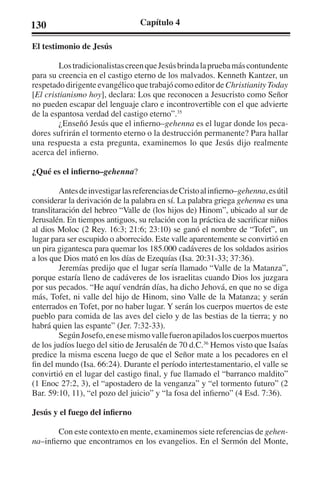 130 Capítulo 4 
El testimonio de Jesús 
Los tradicionalistas creen que Jesús brinda la prueba más contundente 
para su creencia en el castigo eterno de los malvados. Kenneth Kantzer, un 
respetado dirigente evangélico que trabajó como editor de Christianity Today 
[El cristianismo hoy], declara: Los que reconocen a Jesucristo como Señor 
no pueden escapar del lenguaje claro e incontrovertible con el que advierte 
de la espantosa verdad del castigo eterno”.35 
¿Enseñó Jesús que el infierno–gehenna es el lugar donde los peca-dores 
sufrirán el tormento eterno o la destrucción permanente? Para hallar 
una respuesta a esta pregunta, examinemos lo que Jesús dijo realmente 
acerca del infierno. 
¿Qué es el infierno–gehenna? 
Antes de investigar las referencias de Cristo al infierno–gehenna, es útil 
considerar la derivación de la palabra en sí. La palabra griega gehenna es una 
translitaración del hebreo “Valle de (los hijos de) Hinom”, ubicado al sur de 
Jerusalén. En tiempos antiguos, su relación con la práctica de sacrificar niños 
al dios Moloc (2 Rey. 16:3; 21:6; 23:10) se ganó el nombre de “Tofet”, un 
lugar para ser escupido o aborrecido. Este valle aparentemente se convirtió en 
un pira gigantesca para quemar los 185.000 cadáveres de los soldados asirios 
a los que Dios mató en los días de Ezequías (Isa. 20:31-33; 37:36). 
Jeremías predijo que el lugar sería llamado “Valle de la Matanza”, 
porque estaría lleno de cadáveres de los israelitas cuando Dios los juzgara 
por sus pecados. “He aquí vendrán días, ha dicho Jehová, en que no se diga 
más, Tofet, ni valle del hijo de Hinom, sino Valle de la Matanza; y serán 
enterrados en Tofet, por no haber lugar. Y serán los cuerpos muertos de este 
pueblo para comida de las aves del cielo y de las bestias de la tierra; y no 
habrá quien las espante” (Jer. 7:32-33). 
Según Josefo, en ese mismo valle fueron apilados los cuerpos muertos 
de los judíos luego del sitio de Jerusalén de 70 d.C.36 Hemos visto que Isaías 
predice la misma escena luego de que el Señor mate a los pecadores en el 
fin del mundo (Isa. 66:24). Durante el período intertestamentario, el valle se 
convirtió en el lugar del castigo final, y fue llamado el “barranco maldito” 
(1 Enoc 27:2, 3), el “apostadero de la venganza” y “el tormento futuro” (2 
Bar. 59:10, 11), “el pozo del juicio” y “la fosa del infierno” (4 Esd. 7:36). 
Jesús y el fuego del infierno 
Con este contexto en mente, examinemos siete referencias de gehen-na– 
infierno que encontramos en los evangelios. En el Sermón del Monte, 
 