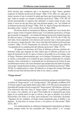 El infierno como tormento eterno 131 
Jesús declara que cualquiera que a su hermano le diga “fatuo, quedará 
expuesto al infierno [gehenna] de fuego” (Mat. 5:22). Otra vez, dijo que es 
mejor sacarse el ojo o cortarse la mano que hace que la persona peque y no 
que “todo tu cuerpo sea echado al infierno [gehenna]” (Mat. 5:29, 30). El 
mismo pensamiento se expresa más adelante: es mejor cortar un pie o una 
mano o sacar un ojo que hace que una persona peque y no “ser echado en 
el infierno [gehenna] de fuego” (Mat. 18:8, 9). Aquí el fuego del infierno es 
descripto como “eterno” en la versión Reina Valera 1960. 
El mismo dicho se encuentra en Marcos, donde tres veces Jesús dice 
que es mejor cortar el órgano ofensor que “ir al infierno [gehenna], al fuego 
que no puede ser apagado... ser echado al infierno [gehenna], donde el gusano 
de ellos no muere, y el fuego nunca se apaga” (Mar. 9:43-44, 46, 47-48). En 
otro lado, Jesús reprende a los fariseos por recorrer mar y tierra para ganar 
un converso y luego hacerlo “dos veces más hijo del infierno [gehenna] que 
vosotros” (Mat. 23:15). Finalmente, les advierte a los fariseos que ellos no 
“escapar[án] de la condenación del infierno [gehenna]” (Mat. 23:33). 
Al repasar las alusiones de Cristo al infierno–gehenna, primero de-biéramos 
notar que ninguna de ellas indica que el infierno–gehenna es un 
lugar de tormento sin fin. Lo que es eterno o insaciable no es el castigo, sino 
el fuego. Notamos anteriormente que, en el Antiguo Testamento, este fuego 
es eterno o insaciable en el sentido de que consume totalmente los cuerpos 
muertos. Esta conclusión es sustentada por la advertencia de Cristo de que 
no debiéramos temer a los seres humanos que pueden hacerle daño al cuerpo, 
sino al que “puede destruir el alma y el cuerpo en el infierno [gehenna]” (Mat. 
10:28). La implicación es clara. El infierno es el lugar del castigo final que 
resulta en una total destrucción de todo el ser, alma y cuerpo. 
“Fuego eterno” 
Los tradicionalistas desafían esta conclusión, porque en otro lado Cristo 
se refiere al “fuego eterno” y al “castigo eterno”. Por ejemplo, en Mateo 18:8 
al 9 Jesús repite lo que había dicho antes (Mat. 5:29-30) acerca de perder un 
miembro del cuerpo a fin de escapar del “fuego eterno” del infierno–gehenna. 
Una referencia aún más clara al “fuego eterno” se halla en la parábola de 
las ovejas y los cabritos, en la que Cristo habla de la separación que tiene 
lugar en su venida entre los que se salvan y los que se pierden. Les dará la 
bienvenida a los fieles a su reino, pero rechazará a los malvados, diciendo: 
“Apartaos de mí, malditos, al fuego eterno preparado para el diablo y sus 
ángeles... E irán éstos al castigo eterno, y los justos a la vida eterna” (Mat. 
25:41, 46).37 
Los tradicionalistas le atribuyen fundamental importancia al último 
pasaje, porque reúne los dos conceptos del “fuego eterno” y el “castigo 
 