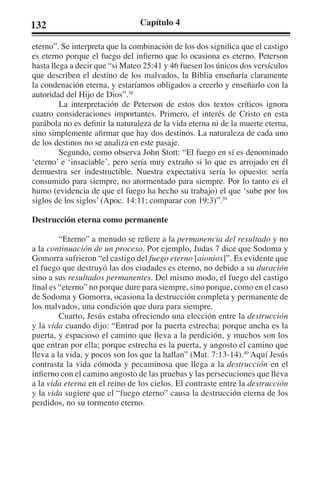 132 Capítulo 4 
eterno”. Se interpreta que la combinación de los dos significa que el castigo 
es eterno porque el fuego del infierno que lo ocasiona es eterno. Peterson 
hasta llega a decir que “si Mateo 25:41 y 46 fuesen los únicos dos versículos 
que describen el destino de los malvados, la Biblia enseñaría claramente 
la condenación eterna, y estaríamos obligados a creerlo y enseñarlo con la 
autoridad del Hijo de Dios”.38 
La interpretación de Peterson de estos dos textos críticos ignora 
cuatro consideraciones importantes. Primero, el interés de Cristo en esta 
parábola no es definir la naturaleza de la vida eterna ni de la muerte eterna, 
sino simplemente afirmar que hay dos destinos. La naturaleza de cada uno 
de los destinos no se analiza en este pasaje. 
Segundo, como observa John Stott: “El fuego en sí es denominado 
‘eterno’ e ‘insaciable’, pero sería muy extraño si lo que es arrojado en él 
demuestra ser indestructible. Nuestra expectativa sería lo opuesto: sería 
consumido para siempre, no atormentado para siempre. Por lo tanto es el 
humo (evidencia de que el fuego ha hecho su trabajo) el que ‘sube por los 
siglos de los siglos’ (Apoc. 14:11; comparar con 19:3)”.39 
Destrucción eterna como permanente 
“Eterno” a menudo se refiere a la permanencia del resultado y no 
a la continuación de un proceso. Por ejemplo, Judas 7 dice que Sodoma y 
Gomorra sufrieron “el castigo del fuego eterno [aionios]”. Es evidente que 
el fuego que destruyó las dos ciudades es eterno, no debido a su duración 
sino a sus resultados permanentes. Del mismo modo, el fuego del castigo 
final es “eterno” no porque dure para siempre, sino porque, como en el caso 
de Sodoma y Gomorra, ocasiona la destrucción completa y permanente de 
los malvados, una condición que dura para siempre. 
Cuarto, Jesús estaba ofreciendo una elección entre la destrucción 
y la vida cuando dijo: “Entrad por la puerta estrecha; porque ancha es la 
puerta, y espacioso el camino que lleva a la perdición, y muchos son los 
que entran por ella; porque estrecha es la puerta, y angosto el camino que 
lleva a la vida, y pocos son los que la hallan” (Mat. 7:13-14).40 Aquí Jesús 
contrasta la vida cómoda y pecaminosa que llega a la destrucción en el 
infierno con el camino angosto de las pruebas y las persecuciones que lleva 
a la vida eterna en el reino de los cielos. El contraste entre la destrucción 
y la vida sugiere que el “fuego eterno” causa la destrucción eterna de los 
perdidos, no su tormento eterno. 
 