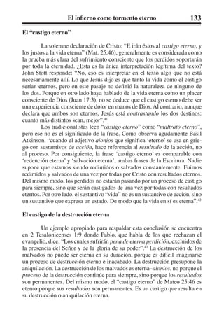 El infierno como tormento eterno 133 
El “castigo eterno” 
La solemne declaración de Cristo: “E irán éstos al castigo eterno, y 
los justos a la vida eterna” (Mat. 25:46), generalmente es considerada como 
la prueba más clara del sufrimiento consciente que los perdidos soportarán 
por toda la eternidad. ¿Esta es la única interpretación legítima del texto? 
John Stott responde: “No, eso es interpretar en el texto algo que no está 
necesariamente allí. Lo que Jesús dijo es que tanto la vida como el castigo 
serían eternos, pero en este pasaje no definió la naturaleza de ninguno de 
los dos. Porque en otro lado haya hablado de la vida eterna como un placer 
consciente de Dios (Juan 17:3), no se deduce que el castigo eterno debe ser 
una experiencia consciente de dolor en manos de Dios. Al contrario, aunque 
declara que ambos son eternos, Jesús está contrastando los dos destinos: 
cuanto más distintos sean, mejor”.41 
Los tradicionalistas leen “castigo eterno” como “maltrato eterno”, 
pero ese no es el significado de la frase. Como observa agudamente Basil 
Atkinson, “cuando el adjetivo aionios que significa ‘eterno’ se usa en grie-go 
con sustantivos de acción, hace referencia al resultado de la acción, no 
al proceso. Por consiguiente, la frase ‘castigo eterno’ es comparable con 
‘redención eterna’ y ‘salvación eterna’, ambas frases de la Escritura. Nadie 
supone que estamos siendo redimidos o salvados constantemente. Fuimos 
redimidos y salvados de una vez por todas por Cristo con resultados eternos. 
Del mismo modo, los perdidos no estarán pasando por un proceso de castigo 
para siempre, sino que serán castigados de una vez por todas con resultados 
eternos. Por otro lado, el sustantivo “vida” no es un sustantivo de acción, sino 
un sustantivo que expresa un estado. De modo que la vida en sí es eterna”.42 
El castigo de la destrucción eterna 
Un ejemplo apropiado para respaldar esta conclusión se encuentra 
en 2 Tesalonicenses 1:9 donde Pablo, que habla de los que rechazan el 
evangelio, dice: “Los cuales sufrirán pena de eterna perdición, excluidos de 
la presencia del Señor y de la gloria de su poder”.43 La destrucción de los 
malvados no puede ser eterna en su duración, porque es difícil imaginarse 
un proceso de destrucción eterno e inacabado. La destrucción presupone la 
aniquilación. La destrucción de los malvados es eterna–aionios, no porque el 
proceso de la destrucción continúe para siempre, sino porque los resultados 
son permanentes. Del mismo modo, el “castigo eterno” de Mateo 25:46 es 
eterno porque sus resultados son permanentes. Es un castigo que resulta en 
su destrucción o aniquilación eterna. 
 