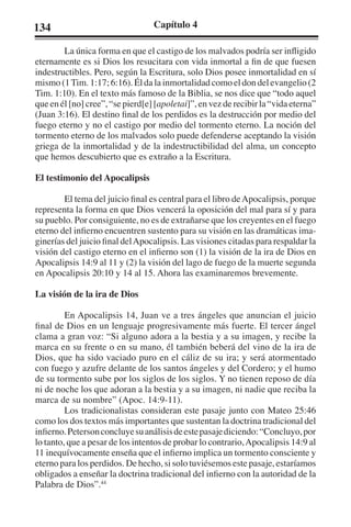 134 Capítulo 4 
La única forma en que el castigo de los malvados podría ser infligido 
eternamente es si Dios los resucitara con vida inmortal a fin de que fuesen 
indestructibles. Pero, según la Escritura, solo Dios posee inmortalidad en sí 
mismo (1 Tim. 1:17; 6:16). Él da la inmortalidad como el don del evangelio (2 
Tim. 1:10). En el texto más famoso de la Biblia, se nos dice que “todo aquel 
que en él [no] cree”, “se pierd[e] [apoletai]”, en vez de recibir la “vida eterna” 
(Juan 3:16). El destino final de los perdidos es la destrucción por medio del 
fuego eterno y no el castigo por medio del tormento eterno. La noción del 
tormento eterno de los malvados solo puede defenderse aceptando la visión 
griega de la inmortalidad y de la indestructibilidad del alma, un concepto 
que hemos descubierto que es extraño a la Escritura. 
El testimonio del Apocalipsis 
El tema del juicio final es central para el libro de Apocalipsis, porque 
representa la forma en que Dios vencerá la oposición del mal para sí y para 
su pueblo. Por consiguiente, no es de extrañarse que los creyentes en el fuego 
eterno del infierno encuentren sustento para su visión en las dramáticas ima-ginerías 
del juicio final del Apocalipsis. Las visiones citadas para respaldar la 
visión del castigo eterno en el infierno son (1) la visión de la ira de Dios en 
Apocalipsis 14:9 al 11 y (2) la visión del lago de fuego de la muerte segunda 
en Apocalipsis 20:10 y 14 al 15. Ahora las examinaremos brevemente. 
La visión de la ira de Dios 
En Apocalipsis 14, Juan ve a tres ángeles que anuncian el juicio 
final de Dios en un lenguaje progresivamente más fuerte. El tercer ángel 
clama a gran voz: “Si alguno adora a la bestia y a su imagen, y recibe la 
marca en su frente o en su mano, él también beberá del vino de la ira de 
Dios, que ha sido vaciado puro en el cáliz de su ira; y será atormentado 
con fuego y azufre delante de los santos ángeles y del Cordero; y el humo 
de su tormento sube por los siglos de los siglos. Y no tienen reposo de día 
ni de noche los que adoran a la bestia y a su imagen, ni nadie que reciba la 
marca de su nombre” (Apoc. 14:9-11). 
Los tradicionalistas consideran este pasaje junto con Mateo 25:46 
como los dos textos más importantes que sustentan la doctrina tradicional del 
infierno. Peterson concluye su análisis de este pasaje diciendo: “Concluyo, por 
lo tanto, que a pesar de los intentos de probar lo contrario, Apocalipsis 14:9 al 
11 inequívocamente enseña que el infierno implica un tormento consciente y 
eterno para los perdidos. De hecho, si solo tuviésemos este pasaje, estaríamos 
obligados a enseñar la doctrina tradicional del infierno con la autoridad de la 
Palabra de Dios”.44 
 