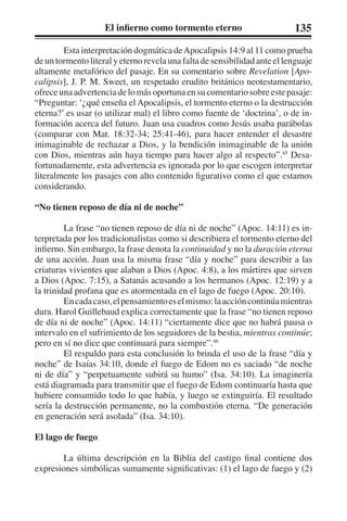 El infierno como tormento eterno 135 
Esta interpretación dogmática de Apocalipsis 14:9 al 11 como prueba 
de un tormento literal y eterno revela una falta de sensibilidad ante el lenguaje 
altamente metafórico del pasaje. En su comentario sobre Revelation [Apo-calipsis], 
J. P. M. Sweet, un respetado erudito británico neotestamentario, 
ofrece una advertencia de lo más oportuna en su comentario sobre este pasaje: 
“Preguntar: ‘¿qué enseña el Apocalipsis, el tormento eterno o la destrucción 
eterna?’ es usar (o utilizar mal) el libro como fuente de ‘doctrina’, o de in-formación 
acerca del futuro. Juan usa cuadros como Jesús usaba parábolas 
(comparar con Mat. 18:32-34; 25:41-46), para hacer entender el desastre 
inimaginable de rechazar a Dios, y la bendición inimaginable de la unión 
con Dios, mientras aún haya tiempo para hacer algo al respecto”.45 Desa-fortunadamente, 
esta advertencia es ignorada por lo que escogen interpretar 
literalmente los pasajes con alto contenido figurativo como el que estamos 
considerando. 
“No tienen reposo de día ni de noche” 
La frase “no tienen reposo de día ni de noche” (Apoc. 14:11) es in-terpretada 
por los tradicionalistas como si describiera el tormento eterno del 
infierno. Sin embargo, la frase denota la continuidad y no la duración eterna 
de una acción. Juan usa la misma frase “día y noche” para describir a las 
criaturas vivientes que alaban a Dios (Apoc. 4:8), a los mártires que sirven 
a Dios (Apoc. 7:15), a Satanás acusando a los hermanos (Apoc. 12:19) y a 
la trinidad profana que es atormentada en el lago de fuego (Apoc. 20:10). 
En cada caso, el pensamiento es el mismo: la acción continúa mientras 
dura. Harol Guillebaud explica correctamente que la frase “no tienen reposo 
de día ni de noche” (Apoc. 14:11) “ciertamente dice que no habrá pausa o 
intervalo en el sufrimiento de los seguidores de la bestia, mientras continúe; 
pero en sí no dice que continuará para siempre”.46 
El respaldo para esta conclusión lo brinda el uso de la frase “día y 
noche” de Isaías 34:10, donde el fuego de Edom no es saciado “de noche 
ni de día” y “perpetuamente subirá su humo” (Isa. 34:10). La imaginería 
está diagramada para transmitir que el fuego de Edom continuaría hasta que 
hubiere consumido todo lo que había, y luego se extinguiría. El resultado 
sería la destrucción permanente, no la combustión eterna. “De generación 
en generación será asolada” (Isa. 34:10). 
El lago de fuego 
La última descripción en la Biblia del castigo final contiene dos 
expresiones simbólicas sumamente significativas: (1) el lago de fuego y (2) 
 