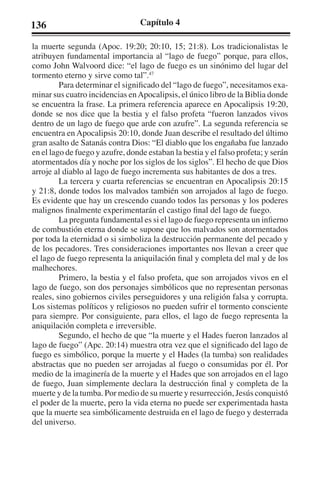136 Capítulo 4 
la muerte segunda (Apoc. 19:20; 20:10, 15; 21:8). Los tradicionalistas le 
atribuyen fundamental importancia al “lago de fuego” porque, para ellos, 
como John Walvoord dice: “el lago de fuego es un sinónimo del lugar del 
tormento eterno y sirve como tal”.47 
Para determinar el significado del “lago de fuego”, necesitamos exa-minar 
sus cuatro incidencias en Apocalipsis, el único libro de la Biblia donde 
se encuentra la frase. La primera referencia aparece en Apocalipsis 19:20, 
donde se nos dice que la bestia y el falso profeta “fueron lanzados vivos 
dentro de un lago de fuego que arde con azufre”. La segunda referencia se 
encuentra en Apocalipsis 20:10, donde Juan describe el resultado del último 
gran asalto de Satanás contra Dios: “El diablo que los engañaba fue lanzado 
en el lago de fuego y azufre, donde estaban la bestia y el falso profeta; y serán 
atormentados día y noche por los siglos de los siglos”. El hecho de que Dios 
arroje al diablo al lago de fuego incrementa sus habitantes de dos a tres. 
La tercera y cuarta referencias se encuentran en Apocalipsis 20:15 
y 21:8, donde todos los malvados también son arrojados al lago de fuego. 
Es evidente que hay un crescendo cuando todos las personas y los poderes 
malignos finalmente experimentarán el castigo final del lago de fuego. 
La pregunta fundamental es si el lago de fuego representa un infierno 
de combustión eterna donde se supone que los malvados son atormentados 
por toda la eternidad o si simboliza la destrucción permanente del pecado y 
de los pecadores. Tres consideraciones importantes nos llevan a creer que 
el lago de fuego representa la aniquilación final y completa del mal y de los 
malhechores. 
Primero, la bestia y el falso profeta, que son arrojados vivos en el 
lago de fuego, son dos personajes simbólicos que no representan personas 
reales, sino gobiernos civiles perseguidores y una religión falsa y corrupta. 
Los sistemas políticos y religiosos no pueden sufrir el tormento consciente 
para siempre. Por consiguiente, para ellos, el lago de fuego representa la 
aniquilación completa e irreversible. 
Segundo, el hecho de que “la muerte y el Hades fueron lanzados al 
lago de fuego” (Apc. 20:14) muestra otra vez que el significado del lago de 
fuego es simbólico, porque la muerte y el Hades (la tumba) son realidades 
abstractas que no pueden ser arrojadas al fuego o consumidas por él. Por 
medio de la imaginería de la muerte y el Hades que son arrojados en el lago 
de fuego, Juan simplemente declara la destrucción final y completa de la 
muerte y de la tumba. Por medio de su muerte y resurrección, Jesús conquistó 
el poder de la muerte, pero la vida eterna no puede ser experimentada hasta 
que la muerte sea simbólicamente destruida en el lago de fuego y desterrada 
del universo. 
 