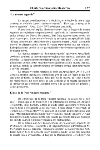 El infierno como tormento eterno 137 
“La muerte segunda” 
La tercera consideración, y la decisiva, es el hecho de que el lago 
de fuego es definido como “la muerte segunda”: “Este lago de fuego es la 
muerte segunda” (Apoc. 20:14, NVI; comparar con 21:8). 
Puesto que Juan explica claramente que el lago de fuego es la muerte 
segunda, es crucial que comprendamos el significado de “la muerte segunda” 
en los tiempos del Nuevo Testamento. Esta frase aparece cuatro veces solo 
en el Apocalipsis. La primera referencia se encuentra en Apocalipsis 2:11: 
“El que venciere, no sufrirá daño de la segunda muerte”. Aquí “la segunda 
muerte” se diferencia de la muerte física que experimenta cada ser humano. 
La implicación es que los salvos que reciben la vida eterna no experimentarán 
la muerte eterna. 
La segunda referencia a “la muerte segunda” aparece en Apocalipsis 
20:6 en el contexto de la primera resurrección de los santos al comienzo del 
milenio: “La segunda muerte no tiene potestad sobre éstos”. Otra vez, la im-plicación 
es que los santos resucitados no experimentarán la muerte segunda, 
es decir, el castigo de la muerte eterna, obviamente porque serán resucitados 
a la vida inmortal. 
La tercera y cuarta referencias están en Apocalipsis 20:14 y 21:8 
donde la muerte segunda es identificada con el lago de fuego al que son 
arrojados el diablo, la bestia, el falso profeta, la muerte, el Hades y todos 
los malhechores. En estos casos, el lago de fuego es la muerte segunda en 
el sentido de que consume la muerte eterna y la destrucción del pecado y 
de los pecadores. 
El uso de la frase “muerte segunda” 
El significado de la frase “muerte segunda” se aclara por el uso 
en el Tárgum que es la traducción y la interpretación aramea del Antiguo 
Testamento. En el Tárgum, la frase es usada varias veces para referirse a la 
muerte final e irreversible de los malvados. Según Starck y Billerbeck, el 
Tárgum de Jeremías 51:39 y 57 contiene un oráculo contra Babilonia, que 
dice: “Morirán la muerte segunda y no vivirán en el mundo venidero”.48 Aquí 
la muerte segunda evidentemente es la muerte que resulta del juicio final que 
les impide vivir en el mundo venidero a los malhechores. 
En su estudio The New Testament and the Palestinian Tárgum to the 
Pentateuch [El Nuevo Testamento y el Tárgum Palestino al Pentateuco], M. 
McNamara cita los Tárgums (comentario arameo) de Deuteronomio 33:6, 
Isaías 22:14 y 65:6, 15 donde la frase “muerte segunda” se usa para describir 
la muerte final e irreversible. El Tárgum de Deuteronomio 33:6 dice: “Que 
 