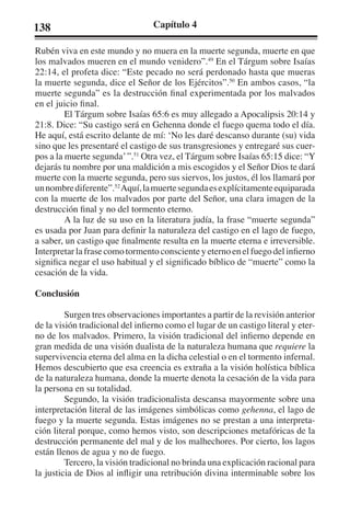 138 Capítulo 4 
Rubén viva en este mundo y no muera en la muerte segunda, muerte en que 
los malvados mueren en el mundo venidero”.49 En el Tárgum sobre Isaías 
22:14, el profeta dice: “Este pecado no será perdonado hasta que mueras 
la muerte segunda, dice el Señor de los Ejércitos”.50 En ambos casos, “la 
muerte segunda” es la destrucción final experimentada por los malvados 
en el juicio final. 
El Tárgum sobre Isaías 65:6 es muy allegado a Apocalipsis 20:14 y 
21:8. Dice: “Su castigo será en Gehenna donde el fuego quema todo el día. 
He aquí, está escrito delante de mí: ‘No les daré descanso durante (su) vida 
sino que les presentaré el castigo de sus transgresiones y entregaré sus cuer-pos 
a la muerte segunda’ ”.51 Otra vez, el Tárgum sobre Isaías 65:15 dice: “Y 
dejarás tu nombre por una maldición a mis escogidos y el Señor Dios te dará 
muerte con la muerte segunda, pero sus siervos, los justos, él los llamará por 
un nombre diferente”.52 Aquí, la muerte segunda es explícitamente equiparada 
con la muerte de los malvados por parte del Señor, una clara imagen de la 
destrucción final y no del tormento eterno. 
A la luz de su uso en la literatura judía, la frase “muerte segunda” 
es usada por Juan para definir la naturaleza del castigo en el lago de fuego, 
a saber, un castigo que finalmente resulta en la muerte eterna e irreversible. 
Interpretar la frase como tormento consciente y eterno en el fuego del infierno 
significa negar el uso habitual y el significado bíblico de “muerte” como la 
cesación de la vida. 
Conclusión 
Surgen tres observaciones importantes a partir de la revisión anterior 
de la visión tradicional del infierno como el lugar de un castigo literal y eter-no 
de los malvados. Primero, la visión tradicional del infierno depende en 
gran medida de una visión dualista de la naturaleza humana que requiere la 
supervivencia eterna del alma en la dicha celestial o en el tormento infernal. 
Hemos descubierto que esa creencia es extraña a la visión holística bíblica 
de la naturaleza humana, donde la muerte denota la cesación de la vida para 
la persona en su totalidad. 
Segundo, la visión tradicionalista descansa mayormente sobre una 
interpretación literal de las imágenes simbólicas como gehenna, el lago de 
fuego y la muerte segunda. Estas imágenes no se prestan a una interpreta-ción 
literal porque, como hemos visto, son descripciones metafóricas de la 
destrucción permanente del mal y de los malhechores. Por cierto, los lagos 
están llenos de agua y no de fuego. 
Tercero, la visión tradicional no brinda una explicación racional para 
la justicia de Dios al infligir una retribución divina interminable sobre los 
 