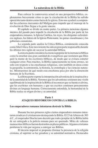 La naturaleza de la Biblia 13 
Para colocar la controversia actual en una perspectiva bíblica, ex-ploraremos 
brevemente cómo es que la circulación de la Biblia ha sufrido 
oposición tanto dentro como fuera de la iglesia. Esto nos ayudará a compren-der 
los esfuerzos incesantes del Maligno para impedir que el mensaje de la 
revelación de Dios llegue a la gente sincera. 
El capítulo se divide en cuatro partes. La primera menciona algunos 
intentos del pasado para impedir la circulación de la Biblia por parte de los 
emperadores romanos, la Iglesia Católica, los reyes, los dirigentes eclesiásti-cos 
ingleses, los líderes de la Iglesia Protestante, los países musulmanes y los 
gobiernos comunistas. 
La segunda parte analiza la Crítica Bíblica, comúnmente conocida 
como Alta Crítica. Este movimiento ha sido en gran parte responsable durante 
los últimos tres siglos de socavar la autoridad bíblica. 
La tercera parte considera la creencia popular de la inerrancia bíblica 
como la enseñan una gran cantidad de evangélicos que sostienen que Dios 
guió la mente de los escritores bíblicos, de modo que se evitara cometer 
cualquier error. Para muchos, la Biblia supuestamente no tiene errores, no 
solo con respecto a las enseñanzas religiosas, sino también en áreas como 
la geografía, la astronomía, la historia, la cronología y las ciencias natura-les. 
Mostraremos de qué modo esta enseñanza pasa por alto la dimensión 
humana de la Escritura. 
La última parte expone la interpretación adventista de la inspiración y 
de la autoridad de la Biblia. Veremos que los adventistas sostienen una visión 
equilibrada de la inspiración de la Biblia al reconocer que su fuente es divina, 
que los escritores son humanos y que sus escritos contienen pensamientos 
divinos en lenguaje humano. Correctamente entendida, la humanidad de la 
Biblia realza su origen divino y su autoridad. 
Parte 1 
ATAQUES HISTÓRICOS CONTRA LA BIBLIA 
Los emperadores romanos intentaron destruir la Biblia 
Durante los tres primeros siglos ciertos emperadores romanos inten-taron 
erradicar el cristianismo destruyendo la Biblia. El 23 de febrero de 303 
d.C., el emperador Diocleciano decretó que todo ejemplar de la Biblia había 
de ser entregado a la policía romana para ser quemado. Miles de valiosos 
manuscritos bíblicos fueron destruidos en plazas públicas. Algunos cristianos 
perdieron la vida por negarse a entregar sus Biblias. 
El decreto imperial se proponía eliminar la presencia de la religión 
cristiana, al suprimir su luz guiadora y su autoridad normativa. Destacados 
 