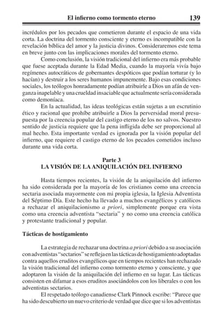 El infierno como tormento eterno 139 
incrédulos por los pecados que cometieron durante el espacio de una vida 
corta. La doctrina del tormento consciente y eterno es incompatible con la 
revelación bíblica del amor y la justicia divinos. Consideraremos este tema 
en breve junto con las implicaciones morales del tormento eterno. 
Como conclusión, la visión tradicional del infierno era más probable 
que fuese aceptada durante la Edad Media, cuando la mayoría vivía bajo 
regímenes autocráticos de gobernantes despóticos que podían torturar (y lo 
hacían) y destruir a los seres humanos impunemente. Bajo esas condiciones 
sociales, los teólogos honradamente podían atribuirle a Dios un afán de ven-ganza 
inapelable y una crueldad insaciable que actualmente sería considerada 
como demoníaca. 
En la actualidad, las ideas teológicas están sujetas a un escrutinio 
ético y racional que prohíbe atribuirle a Dios la perversidad moral presu-puesta 
por la creencia popular del castigo eterno de los no salvos. Nuestro 
sentido de justicia requiere que la pena infligida debe ser proporcional al 
mal hecho. Esta importante verdad es ignorada por la visión popular del 
infierno, que requiere el castigo eterno de los pecados cometidos incluso 
durante una vida corta. 
Parte 3 
LA VISIÓN DE LA ANIQUILACIÓN DEL INFIERNO 
Hasta tiempos recientes, la visión de la aniquilación del infierno 
ha sido considerada por la mayoría de los cristianos como una creencia 
sectaria asociada mayormente con mi propia iglesia, la Iglesia Adventista 
del Séptimo Día. Este hecho ha llevado a muchos evangélicos y católicos 
a rechazar el aniquilacionismo a priori, simplemente porque era vista 
como una creencia adventista “sectaria” y no como una creencia católica 
y protestante tradicional y popular. 
Tácticas de hostigamiento 
La estrategia de rechazar una doctrina a priori debido a su asociación 
con adventistas “sectarios” se refleja en las tácticas de hostigamiento adoptadas 
contra aquellos eruditos evangélicos que en tiempos recientes han rechazado 
la visión tradicional del infierno como tormento eterno y consciente, y que 
adoptaron la visión de la aniquilación del infierno en su lugar. Las tácticas 
consisten en difamar a esos eruditos asociándolos con los liberales o con los 
adventistas sectarios. 
El respetado teólogo canadiense Clark Pinnock escribe: “Parece que 
ha sido descubierto un nuevo criterio de verdad que dice que si los adventistas 
 