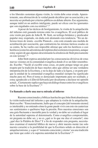140 Capítulo 4 
o los liberales sustentan alguna visión, la visión debe estar errada. Aparen-temente, 
una afirmación de la verdad puede decidirse por su asociación y no 
necesita ser probada por criterios públicos en debate abierto. Ese argumento, 
aunque inútil en un análisis inteligente, puede ser eficaz con los ignorantes 
que son engañados con esa retórica”.53 
A pesar de las tácticas de hostigamiento, la visión de la aniquilación 
del infierno está ganando terreno entre los evangélicos. El aval público de 
esta visión por parte de John R. W. Stott, un teólogo británico y predicador 
popular muy respetado, sin duda está alentando esta tendencia. “En un de-licioso 
trozo de ironía –escribe Pinnock–, esto está creando una medida de 
acreditación por asociación, que contrarresta las mismas tácticas usadas en 
su contra. Se ha vuelto casi imposible afirmar que solo los heréticos o casi 
heréticos [como los adventistas del séptimo día] sostienen esta postura, aunque 
estoy seguro de que algunos desestimarán la ortodoxia de Stott precisamente 
en este terreno”.54 
John Stott expresa ansiedad por las consecuencias divisivas de estas 
nuevas visiones en la comunidad evangélica donde él es un líder renombra-do. 
Escribe: “Vacilé al escribir estas cosas, en parte porque tengo un gran 
respeto por la tradición de hace muchos años que afirma ser una verdadera 
interpretación de la Escritura, y no la dejo de lado a la ligera, y en parte por-que 
la unidad de la comunidad evangélica mundial siempre ha significado 
mucho para mí. Pero el tema es demasiado importante para ser ocultado, y 
estoy agradecido a ti [David Edwards] por desafiarme a declarar mi opinión 
actual... Ciertamente suplico que haya un diálogo franco entre los evangélicos 
sobre la base de la Escritura”.55 
Un llamado a darle una nueva mirada al infierno 
Razones emocionales y bíblicas han hecho que John Stott abandonara 
la visión tradicional del infierno y que adoptara la visión de la aniquilación. 
Stott escribe: “Emocionalmente, hallo que el concepto [del tormento eterno] 
es intolerable y no entiendo cómo la gente puede vivir con esto sin cauterizar 
sus sentimientos o quebrarse bajo la presión. Pero nuestras emociones son 
una guía fluctuante e inestable para la verdad y no debe ser exaltada al lugar 
de la autoridad suprema al determinarla. Como evangélico comprometido, 
mi pregunta no debe ser, y no es ¿qué es lo que me dice el corazón?, sino 
¿qué dice la Palabra de Dios? Y a fin de responder esta pregunta, necesita-mos 
examinar el material bíblico de nuevo y abrir nuestra mente (no solo 
nuestro corazón) a la posibilidad de que la Escritura señale en dirección al 
aniquilacionismo, y a que el ‘tormento consciente y eterno’ sea una tradición 
que tiene que ceder a la suprema autoridad de la Escritura”.56 
 