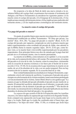 El infierno como tormento eterno 141 
En respuesta a la idea de Stott de darle una nueva mirada a la en-señanza 
bíblica del castigo final, examinamos brevemente el testimonio del 
Antiguo y del Nuevo Testamentos al considerar los siguientes puntos: (1) la 
muerte como el castigo del pecado, (2) el lenguaje de la destrucción, (3) las 
implicaciones morales del tormento eterno, (4) las implicaciones judiciales del 
tormento eterno, y (5) las implicaciones cosmológicas del tormento eterno. 
La muerte como el castigo del pecado 
“La paga del pecado es muerte” 
Un punto de partida lógico para nuestra investigación es el principio 
fundamental establecido en ambos Testamentos: “El alma que pecare, esa 
morirá” (Eze. 18:4, 20); “La paga del pecado es muerte” (Rom. 6:23). El 
castigo del pecado, por supuesto, comprende no solo la primera muerte que 
todos experimentamos como resultado del pecado de Adán, sino además lo 
que la Biblia llama la muerte segunda (Apoc. 20:14; 21:8) que, como he-mos 
visto, es la muerte final e irreversible experimentada por los pecadores 
impenitentes. Este principio básico nos dice de entrada que la paga final del 
pecado no es el tormento eterno, sino la muerte permanente. 
La muerte en la Biblia, como notamos en el capítulo 3, es la cesación 
de la vida, no la separación del alma y del cuerpo. Por consiguiente, el castigo 
del pecado es el cese de la vida. La muerte, como la conocemos, ciertamente 
sería la cesación de nuestra existencia si no fuese por el hecho de la resur-rección 
(1 Cor. 15:18). Es la resurrección la que transforma la muerte en un 
sueño, de ser el fin absoluto de la vida a ser un sueño temporal. Pero no hay 
resurrección de la muerte segunda. Es la cesación final de la vida. 
Esta verdad fundamental era enseñada en el Antiguo Testamento, espe-cialmente 
a través del sistema de sacrificios. La pena por el pecado más grave 
siempre era solo la muerte de la víctima sustituta y nunca una tortura prolongada 
o el encarcelamiento de la víctima. James Dunn observa con agudeza que “La 
manera en que la ofrenda del pecado afrontaba el pecado era por medio de su 
muerte. El animal del sacrificio, identificado con el oferente y su pecado, tenía 
que ser destruido a fin de destruir el pecado que encarnaba”.57 Por decirlo de 
otro modo, la consumación de la ofrenda por el pecado tipificaba de una forma 
dramática la destrucción final del pecado y los pecadores. 
La separación que ocurría el Día de la Expiación entre los israelitas 
sinceros y los falsos tipifica la separación que ocurrirá en la Segunda Venida. 
Jesús comparó esta separación con la que tiene lugar en la cosecha entre el 
trigo y la cizaña. Dado que la cizaña fue sembrada entre el buen trigo, que 
representa a “los hijos del reino” (Mat. 13:38), es evidente que Jesús haya 
 