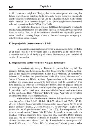 142 Capítulo 4 
tenido en mente a su iglesia. El trigo y la cizaña, los creyentes sinceros y los 
falsos, coexistirán en la iglesia hasta su venida. En ese momento, ocurrirá la 
drástica separación tipificada por el Día de la Expiación. Los malhechores 
serán lanzados “en el horno de fuego”, y los “justos resplandecerán como el 
sol en el reino de su Padre” (Mat. 13:42-43). 
Las parábolas de Jesús y el ritual del Día de la Expiación enseñan la 
misma verdad importante: Los cristianos falsos y los verdaderos coexistirán 
hasta su venida. Pero en el Advenimiento ocurrirá una separación perma-nente 
cuando el pecado y los pecadores serán erradicados para siempre y se 
establecerá un nuevo mundo. 
El lenguaje de la destrucción en la Biblia 
La razón más convincente para creer en la aniquilación de los perdidos 
en el juicio final es el rico vocabulario y la imaginería de la “destrucción” 
a menudo usados en el Antiguo y el Nuevo Testamentos para describir el 
destino de los malos. 
El lenguaje de la destrucción en el Antiguo Testamento 
Los escritores del Antiguo Testamento parecen haber agotado los 
recursos del lenguaje hebreo ante la orden de aseverar la completa destruc-ción 
de los pecadores impenitentes. Según Basil Atkinson, 28 sustantivos 
hebreos y 23 verbos son generalmente traducidos como “destrucción” o 
“destruir” en nuestra Biblia española. Aproximadamente la mitad de estas 
palabras son usadas para describir la destrucción final de los malos.58 Una 
lista detallada de todas las incidencias nos tomaría más del espacio limitado 
de este capítulo, además de ser repetitivo para la mayoría de los lectores. Los 
lectores interesados pueden encontrar un análisis exhaustivo de esos textos 
en los estudios de Basil Atkinson y Edward Fudge. Aquí solo se considera 
una muestra de los textos significativos. 
Varios salmos describen la destrucción final de los malos con imaginería 
dramática (Sal. 1:3-6; 2:9-12; 11:1-7; 34:8-22; 58:6-10; 69:22-28; 145:17, 
20). En el Salmo 37, por ejemplo, leemos que los malos “como hierba serán 
pronto cortados” (vers. 2), “serán destruidos... no existirá[n]” (vers. 9-10), 
perecerán... se disiparán como el humo” (vers. 20), “los transgresores serán 
todos a una destruidos” (vers. 38). El Salmo 1, amado y memorizado por 
muchos, contrasta el camino de los justos con el de los malos. De los últimos 
dice que: “no se levantarán los malos en el juicio” (vers. 5). Serán “como 
el tamo que arrebata el viento” (vers. 4). “La senda de los malos perecerá” 
(vers. 6). Otra vez, en el Salmo 145, David declara: “Jehová guarda a todos 
 