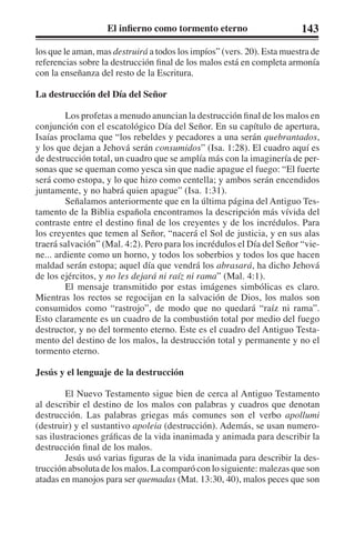 El infierno como tormento eterno 143 
los que le aman, mas destruirá a todos los impíos” (vers. 20). Esta muestra de 
referencias sobre la destrucción final de los malos está en completa armonía 
con la enseñanza del resto de la Escritura. 
La destrucción del Día del Señor 
Los profetas a menudo anuncian la destrucción final de los malos en 
conjunción con el escatológico Día del Señor. En su capítulo de apertura, 
Isaías proclama que “los rebeldes y pecadores a una serán quebrantados, 
y los que dejan a Jehová serán consumidos” (Isa. 1:28). El cuadro aquí es 
de destrucción total, un cuadro que se amplía más con la imaginería de per-sonas 
que se queman como yesca sin que nadie apague el fuego: “El fuerte 
será como estopa, y lo que hizo como centella; y ambos serán encendidos 
juntamente, y no habrá quien apague” (Isa. 1:31). 
Señalamos anteriormente que en la última página del Antiguo Tes-tamento 
de la Biblia española encontramos la descripción más vívida del 
contraste entre el destino final de los creyentes y de los incrédulos. Para 
los creyentes que temen al Señor, “nacerá el Sol de justicia, y en sus alas 
traerá salvación” (Mal. 4:2). Pero para los incrédulos el Día del Señor “vie-ne... 
ardiente como un horno, y todos los soberbios y todos los que hacen 
maldad serán estopa; aquel día que vendrá los abrasará, ha dicho Jehová 
de los ejércitos, y no les dejará ni raíz ni rama” (Mal. 4:1). 
El mensaje transmitido por estas imágenes simbólicas es claro. 
Mientras los rectos se regocijan en la salvación de Dios, los malos son 
consumidos como “rastrojo”, de modo que no quedará “raíz ni rama”. 
Esto claramente es un cuadro de la combustión total por medio del fuego 
destructor, y no del tormento eterno. Este es el cuadro del Antiguo Testa-mento 
del destino de los malos, la destrucción total y permanente y no el 
tormento eterno. 
Jesús y el lenguaje de la destrucción 
El Nuevo Testamento sigue bien de cerca al Antiguo Testamento 
al describir el destino de los malos con palabras y cuadros que denotan 
destrucción. Las palabras griegas más comunes son el verbo apollumi 
(destruir) y el sustantivo apoleia (destrucción). Además, se usan numero-sas 
ilustraciones gráficas de la vida inanimada y animada para describir la 
destrucción final de los malos. 
Jesús usó varias figuras de la vida inanimada para describir la des-trucción 
absoluta de los malos. La comparó con lo siguiente: malezas que son 
atadas en manojos para ser quemadas (Mat. 13:30, 40), malos peces que son 
 