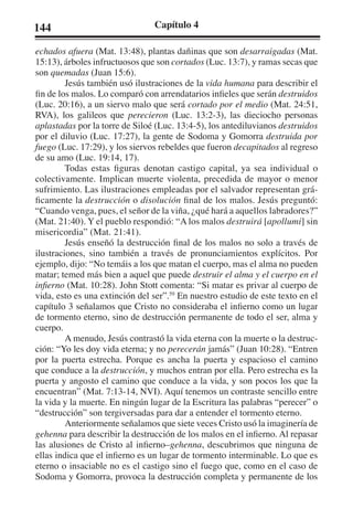 144 Capítulo 4 
echados afuera (Mat. 13:48), plantas dañinas que son desarraigadas (Mat. 
15:13), árboles infructuosos que son cortados (Luc. 13:7), y ramas secas que 
son quemadas (Juan 15:6). 
Jesús también usó ilustraciones de la vida humana para describir el 
fin de los malos. Lo comparó con arrendatarios infieles que serán destruidos 
(Luc. 20:16), a un siervo malo que será cortado por el medio (Mat. 24:51, 
RVA), los galileos que perecieron (Luc. 13:2-3), las dieciocho personas 
aplastadas por la torre de Siloé (Luc. 13:4-5), los antediluvianos destruidos 
por el diluvio (Luc. 17:27), la gente de Sodoma y Gomorra destruida por 
fuego (Luc. 17:29), y los siervos rebeldes que fueron decapitados al regreso 
de su amo (Luc. 19:14, 17). 
Todas estas figuras denotan castigo capital, ya sea individual o 
colectivamente. Implican muerte violenta, precedida de mayor o menor 
sufrimiento. Las ilustraciones empleadas por el salvador representan grá-ficamente 
la destrucción o disolución final de los malos. Jesús preguntó: 
“Cuando venga, pues, el señor de la viña, ¿qué hará a aquellos labradores?” 
(Mat. 21:40). Y el pueblo respondió: “A los malos destruirá [apollumi] sin 
misericordia” (Mat. 21:41). 
Jesús enseñó la destrucción final de los malos no solo a través de 
ilustraciones, sino también a través de pronunciamientos explícitos. Por 
ejemplo, dijo: “No temáis a los que matan el cuerpo, mas el alma no pueden 
matar; temed más bien a aquel que puede destruir el alma y el cuerpo en el 
infierno (Mat. 10:28). John Stott comenta: “Si matar es privar al cuerpo de 
vida, esto es una extinción del ser”.59 En nuestro estudio de este texto en el 
capítulo 3 señalamos que Cristo no consideraba el infierno como un lugar 
de tormento eterno, sino de destrucción permanente de todo el ser, alma y 
cuerpo. 
A menudo, Jesús contrastó la vida eterna con la muerte o la destruc-ción: 
“Yo les doy vida eterna; y no perecerán jamás” (Juan 10:28). “Entren 
por la puerta estrecha. Porque es ancha la puerta y espacioso el camino 
que conduce a la destrucción, y muchos entran por ella. Pero estrecha es la 
puerta y angosto el camino que conduce a la vida, y son pocos los que la 
encuentran” (Mat. 7:13-14, NVI). Aquí tenemos un contraste sencillo entre 
la vida y la muerte. En ningún lugar de la Escritura las palabras “perecer” o 
“destrucción” son tergiversadas para dar a entender el tormento eterno. 
Anteriormente señalamos que siete veces Cristo usó la imaginería de 
gehenna para describir la destrucción de los malos en el infierno. Al repasar 
las alusiones de Cristo al infierno–gehenna, descubrimos que ninguna de 
ellas indica que el infierno es un lugar de tormento interminable. Lo que es 
eterno o insaciable no es el castigo sino el fuego que, como en el caso de 
Sodoma y Gomorra, provoca la destrucción completa y permanente de los 
 