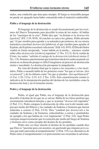 El infierno como tormento eterno 145 
malos, una condición que dura para siempre. El fuego es insaciable porque 
no puede ser apagado hasta haber consumido todo el material combustible. 
Pablo y el lenguaje de la destrucción 
El lenguaje de la destrucción es usado frecuentemente por los escri-tores 
del Nuevo Testamento para describir la ruina de los malos. Al hablar 
de los “enemigos de la cruz”, Pablo dice que “su destino es la destrucción 
[apoleia]” (Fil. 3:19, NVI). Al concluir su carta a los gálatas, Pablo advierte 
que “el que siembra para agradar a su naturaleza pecaminosa, de esa misma 
naturaleza cosechará destrucción [phthora]; el que siembra para agradar al 
Espíritu, del Espíritu cosechará vida eterna” (Gál. 6:8, NVI). El Día del Señor 
vendrá en forma inesperada, “como ladrón en la noche;... entonces vendrá 
sobre ellos destrucción [olethros] repentina” (1 Tes. 5:2-3). En la venida de 
Cristo, los malos “sufrirán el castigo de la destrucción [olethron] eterna (2 
Tes. 1.9). Notamos anteriormente que la destrucción de los malos no puede ser 
eterna en su duración porque es difícil imaginarse un proceso de destrucción 
eterno e inacabado. La destrucción presupone la aniquilación. 
En vista del destino final que le espera a los creyentes y a los incré-dulos, 
Pablo a menudo habla de los primeros como “los que se salvan– [hoi 
sozomenoi]” y de los últimos como “los que se pierden– [hoi apollumenoi]” 
(1 Cor. 1:18; 2 Cor. 2:15; 4:3; 2 Tes. 2:10). Esta caracterización común es 
indicativa de la interpretación paulina del destino de los incrédulos como la 
destrucción final y no el tormento eterno. 
Pedro y el lenguaje de la destrucción 
Pedro, al igual que Pablo, usa el lenguaje de la destrucción para 
describir el destino de los que no se salvan. Habla de los falsos profetas que 
secretamente introducen herejías y que se acarrean “destrucción repentina” 
(2 Ped. 2:1). Pedro compara la destrucción de ellos con la del mundo anti-guo 
por medio del Diluvio y las ciudades de Sodoma y Gomorra que fueron 
reducidas a cenizas (2 Ped. 2:5-6). Dios “condenó por destrucción a las 
ciudades de Sodoma y de Gomorra, reduciéndolas a ceniza y poniéndolas 
de ejemplo a los que habían de vivir impíamente” (2 Ped. 2:6). Aquí Pedro 
consigna inequívocamente que la extinción por medio del fuego de Sodoma 
y Gomorra sirve como ejemplo del destino de los perdidos. 
Pedro otra vez hace alusión al destino de los perdidos cuando dice 
que Dios es “paciente para con nosotros, no queriendo que ninguno perezca, 
sino que todos procedan al arrepentimiento” (2 Ped. 3:9). Las alternativas de 
Pedro entre el arrepentimiento o el perecimiento nos recuerdan la adverten- 
 