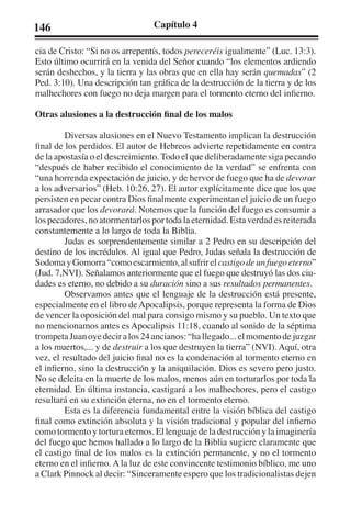 146 Capítulo 4 
cia de Cristo: “Si no os arrepentís, todos pereceréis igualmente” (Luc. 13:3). 
Esto último ocurrirá en la venida del Señor cuando “los elementos ardiendo 
serán deshechos, y la tierra y las obras que en ella hay serán quemadas” (2 
Ped. 3:10). Una descripción tan gráfica de la destrucción de la tierra y de los 
malhechores con fuego no deja margen para el tormento eterno del infierno. 
Otras alusiones a la destrucción final de los malos 
Diversas alusiones en el Nuevo Testamento implican la destrucción 
final de los perdidos. El autor de Hebreos advierte repetidamente en contra 
de la apostasía o el descreimiento. Todo el que deliberadamente siga pecando 
“después de haber recibido el conocimiento de la verdad” se enfrenta con 
“una horrenda expectación de juicio, y de hervor de fuego que ha de devorar 
a los adversarios” (Heb. 10:26, 27). El autor explícitamente dice que los que 
persisten en pecar contra Dios finalmente experimentan el juicio de un fuego 
arrasador que los devorará. Notemos que la función del fuego es consumir a 
los pecadores, no atormentarlos por toda la eternidad. Esta verdad es reiterada 
constantemente a lo largo de toda la Biblia. 
Judas es sorprendentemente similar a 2 Pedro en su descripción del 
destino de los incrédulos. Al igual que Pedro, Judas señala la destrucción de 
Sodoma y Gomorra “como escarmiento, al sufrir el castigo de un fuego eterno” 
(Jud. 7,NVI). Señalamos anteriormente que el fuego que destruyó las dos ciu-dades 
es eterno, no debido a su duración sino a sus resultados permanentes. 
Observamos antes que el lenguaje de la destrucción está presente, 
especialmente en el libro de Apocalipsis, porque representa la forma de Dios 
de vencer la oposición del mal para consigo mismo y su pueblo. Un texto que 
no mencionamos antes es Apocalipsis 11:18, cuando al sonido de la séptima 
trompeta Juan oye decir a los 24 ancianos: “ha llegado... el momento de juzgar 
a los muertos,... y de destruir a los que destruyen la tierra” (NVI). Aquí, otra 
vez, el resultado del juicio final no es la condenación al tormento eterno en 
el infierno, sino la destrucción y la aniquilación. Dios es severo pero justo. 
No se deleita en la muerte de los malos, menos aún en torturarlos por toda la 
eternidad. En última instancia, castigará a los malhechores, pero el castigo 
resultará en su extinción eterna, no en el tormento eterno. 
Esta es la diferencia fundamental entre la visión bíblica del castigo 
final como extinción absoluta y la visión tradicional y popular del infierno 
como tormento y tortura eternos. El lenguaje de la destrucción y la imaginería 
del fuego que hemos hallado a lo largo de la Biblia sugiere claramente que 
el castigo final de los malos es la extinción permanente, y no el tormento 
eterno en el infierno. A la luz de este convincente testimonio bíblico, me uno 
a Clark Pinnock al decir: “Sinceramente espero que los tradicionalistas dejen 
 