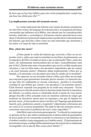 El infierno como tormento eterno 147 
de decir que no hay base bíblica para esta visión [aniquilación], cuando hay 
una base tan sólida para ella”.60 
Las implicaciones morales del tormento eterno 
La visión tradicional del infierno está siendo desafiada actualmente 
no solo sobre la base del lenguaje de la destrucción y la imaginería del fuego 
consumidor que hallamos en la Biblia, sino además por las consideraciones 
morales, judiciales y cosmológicas. Giraremos nuestra atención hacia estas 
ahora. Consideremos primero las implicaciones morales de la visión tradicional 
del infierno, que describe a Dios como un cruel torturador que atormenta a 
los malos a lo largo de toda la eternidad. 
Dios, ¿tiene dos caras? 
¿Cómo puede la visión del infierno que convierte a Dios en un tor-turador 
cruel y sádico por toda la eternidad reconciliarse legítimamente con 
la naturaleza del Dios revelado en Jesús y por su intermedio? Dios, ¿tiene dos 
caras? ¿Es infinitamente misericordioso por un lado e insaciablemente cruel 
por el otro? ¿Puede amar tanto a los pecadores que envió a su Hijo amado para 
salvarnos, y aún así odiar tanto a los pecadores impenitentes que los somete 
a un cruel tormento eterno? ¿Podemos alabar legítimamente a Dios por su 
bondad, si él atormenta a los pecadores por todas las edades de la eternidad? 
Por supuesto, no nos incumbe criticar a Dios, pero Dios nos ha dado 
una conciencia para permitirnos formular juicios morales. La intuición mo-ral 
que Dios ha implantado en nuestra conciencia, ¿justifica la insaciable 
crueldad de una deidad que somete a los pecadores a un tormento eterno? 
Clark Pinnock responde esta pregunta de un modo muy elocuente: “Existe 
una poderosa revolución moral contra la doctrina tradicional de la naturaleza 
del infierno. La tortura eterna es intolerable desde el punto de vista moral, 
porque describe a Dios actuando como un monstruo sediento de sangre que 
mantiene un Auschwitz eterno para sus enemigos a los que ni siquiera les 
permite morir. ¿Cómo podemos amar a un Dios así? Supongo que podríamos 
temerle, pero ¿podríamos amarlo y respetarlo? ¿Querríamos esforzarnos por 
ser como él en su faceta despiadada? Sin duda la idea del tormento eterno y 
consciente acrecienta el problema del mal a cotas imposibles”.61 
John Hick expresa la misma preocupación: “La idea de los cuerpos que 
se queman sin fin y que sufren continuamente el intenso dolor de quemaduras 
de tercer grado sin ser consumidos ni perder la conciencia es tan fantástico en 
el ámbito científico como repugnante en el ámbito moral... El pensamiento de 
un tormento así que se inflige deliberadamente por decreto divino es totalmente 
incompatible con la idea de Dios como amor infinito”.62 
 
