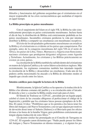 14 Capítulo 1 
filósofos y funcionarios del gobierno aseguraban que el cristianismo era el 
mayor responsable de las crisis socioeconómicas que asediaban el imperio 
en aquel tiempo. 
La Biblia proscripta en países musulmanes 
Con el surgimiento del Islam en el siglo VII, la Biblia ha sido siste-máticamente 
proscripta en países estrictamente musulmanes. Incluso hasta 
el día de hoy la distribución de Biblias está estrictamente prohibida en los 
países musulmanes. Incontables cristianos perdieron la vida por intentar 
distribuir la Biblia o compartir sus enseñanzas con musulmanes receptivos. 
El éxito de los despiadados gobernantes musulmanes en erradicar 
la Biblia y el cristianismo es evidente en los países que conquistaron. Por 
ejemplo, antes de la conquista musulmana del siglo VII en el norte de 
África, los países de Libia, Túnez, Marruecos y Algeria eran florecientes 
naciones cristianas que produjeron dirigentes religiosos como Agustín 
y Tertuliano. Actualmente, los cristianos y las Biblias prácticamente no 
existen en estos países. 
La circulación de la Biblia también ha sufrido dentro del cristianismo 
en manos de la Iglesia Católica y de varios líderes eclesiásticos ingleses. Más 
recientemente, los regímenes comunistas también han intentado impedir 
la circulación de la Biblia y desacreditar sus enseñanzas. Cada uno de los 
poderes arriba mencionados ha atacado a la Biblia de diferentes modos al 
impedir que circule entre los laicos. 
Intentos católicos para impedir la lectura de la Biblia 
Históricamente, la Iglesia Católica se ha opuesto a la traducción de la 
Biblia a los idiomas comunes del pueblo y a su circulación entre el laicado. 
El derecho a leer y a enseñar la Biblia estaba reservado para el clero. 
El Sínodo de Toulouse en 1229 d.C., presidido por un legado papal, 
celebró el cierre de las cruzadas albigenses al perfeccionar el código de la 
Inquisición y prohibir que los cristianos laicos posean ejemplares de la Bi-blia. 
El canon 14 dice: “Prohibimos que se les permita a los laicos tener los 
libros del Antiguo y del Nuevo Testamentos; a no ser que alguien por motivos 
de devoción desee tener el Salterio [Salmos] o el Breviario para los oficios 
divinos o las horas de la bendita Virgen; pero prohibimos estrictamente que 
tengan alguna traducción de estos libros.”1 
Un decreto similar fue promulgado en el Concilio de Tarragona en 
1234 d.C. El segundo canon dictamina que: “Nadie puede poseer los libros 
del Antiguo y Nuevo Testamentos en idioma romance, y si alguien los po- 
 