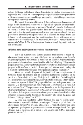 El infierno como tormento eterno 149 
relatos del fuego del infierno al que los cristianos estaban constantemente 
expuestos. Esa visión del infierno proveyó la justificación moral para imitar 
a Dios quemando herejes con el fuego temporal en vista del fuego eterno que 
les esperaba en manos de Dios. 
Es imposible estimar el impacto de largo alcance que la doctrina del 
fuego eterno del infierno ha tenido a lo largo de los siglos en justificar la in-tolerancia 
religiosa, la tortura y la quema de “herejes”. La razón fundamental 
es sencilla: Si Dios va a quemar herejes en el infierno por toda la eternidad, 
¿por qué la iglesia no debiera quemarlos para que mueran ahora? Las im-plicaciones 
prácticas y las aplicaciones de la doctrina del fuego eterno del 
infierno literal son espantosas. Los tradicionalistas deben reflexionar sobre 
estos hechos aleccionadores. A fin de cuentas, Jesús dijo: “Por sus frutos los 
conoceréis” (Mat. 7:20). Y los frutos de la doctrina del fuego del infierno 
son aterradores. 
Intentos para hacer que el infierno sea más tolerable 
No es de extrañarse que durante el curso de la historia se hayan he-cho 
varios intentos para hacer que el infierno sea menos horroroso. Agustín 
inventó el purgatorio para reducir la población del infierno. Algunos teólogos 
protestantes de la actualidad como Hendrikus Berkof y Zachary J. Hayes están 
proponiendo una visión purgatorial del infierno, similar a la doctrina católica del 
purgatorio. Después de un período de castigo en el infierno, cada reo llegaría 
a estar suficientemente purificado como para ser aceptado en el cielo.66 
Otros han tratado de quitar el fuego del infierno, reemplazando el 
tormento físico del infierno por un tormento mental más tolerable. En la 
Audiencia General del miércoles 28 de julio de 1999, Juan Pablo II explicó 
que el infierno no es un lugar físico, sino “el estado de los que libre y defini-tivamente 
se separan de Dios”. Negó que el infierno sea un lugar de tormento 
ardiente y lo describió más bien como “el dolor, la frustración y la vacuidad 
de la vida sin Dios”.67 Sorprendentemente, la declaración del Papa contradice 
abiertamente el nuevo Catecismo de la Iglesia Católica, que dice claramente: 
“Las almas de los que mueren en estado de pecado mortal descienden a los 
infiernos inmediatamente después de la muerte y allí sufren las penas del 
infierno, ‘el fuego eterno’” (# 1035). 
Al igual que Juan Pablo II, Billy Graham cree que “el infierno esen-cialmente 
es la separación de Dios para siempre. Y ese es el peor infierno en 
el que puedo pensar. Pero creo que a la gente se le hace difícil creer que Dios 
va a permitir que la gente se queme eternamente en un fuego literal. Creo que 
el fuego que se menciona en la Biblia es una ardiente sed de Dios que nunca 
puede ser saciada”.68 
 