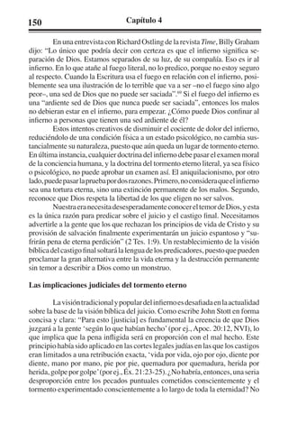 150 Capítulo 4 
En una entrevista con Richard Ostling de la revista Time, Billy Graham 
dijo: “Lo único que podría decir con certeza es que el infierno significa se-paración 
de Dios. Estamos separados de su luz, de su compañía. Eso es ir al 
infierno. En lo que atañe al fuego literal, no lo predico, porque no estoy seguro 
al respecto. Cuando la Escritura usa el fuego en relación con el infierno, posi-blemente 
sea una ilustración de lo terrible que va a ser –no el fuego sino algo 
peor–, una sed de Dios que no puede ser saciada”.69 Si el fuego del infierno es 
una “ardiente sed de Dios que nunca puede ser saciada”, entonces los malos 
no debieran estar en el infierno, para empezar. ¿Cómo puede Dios confinar al 
infierno a personas que tienen una sed ardiente de él? 
Estos intentos creativos de disminuir el cociente de dolor del infierno, 
reduciéndolo de una condición física a un estado psicológico, no cambia sus-tancialmente 
su naturaleza, puesto que aún queda un lugar de tormento eterno. 
En última instancia, cualquier doctrina del infierno debe pasar el examen moral 
de la conciencia humana, y la doctrina del tormento eterno literal, ya sea físico 
o psicológico, no puede aprobar un examen así. El aniquilacionismo, por otro 
lado, puede pasar la prueba por dos razones. Primero, no considera que el infierno 
sea una tortura eterna, sino una extinción permanente de los malos. Segundo, 
reconoce que Dios respeta la libertad de los que eligen no ser salvos. 
Nuestra era necesita desesperadamente conocer el temor de Dios, y esta 
es la única razón para predicar sobre el juicio y el castigo final. Necesitamos 
advertirle a la gente que los que rechazan los principios de vida de Cristo y su 
provisión de salvación finalmente experimentarán un juicio espantoso y “su-frirán 
pena de eterna perdición” (2 Tes. 1:9). Un restablecimiento de la visión 
bíblica del castigo final soltará la lengua de los predicadores, puesto que pueden 
proclamar la gran alternativa entre la vida eterna y la destrucción permanente 
sin temor a describir a Dios como un monstruo. 
Las implicaciones judiciales del tormento eterno 
La visión tradicional y popular del infierno es desafiada en la actualidad 
sobre la base de la visión bíblica del juicio. Como escribe John Stott en forma 
concisa y clara: “Para esto [justicia] es fundamental la creencia de que Dios 
juzgará a la gente ‘según lo que habían hecho’ (por ej., Apoc. 20:12, NVI), lo 
que implica que la pena infligida será en proporción con el mal hecho. Este 
principio había sido aplicado en las cortes legales judías en las que los castigos 
eran limitados a una retribución exacta, ‘vida por vida, ojo por ojo, diente por 
diente, mano por mano, pie por pie, quemadura por quemadura, herida por 
herida, golpe por golpe’ (por ej., Éx. 21:23-25). ¿No habría, entonces, una seria 
desproporción entre los pecados puntuales cometidos conscientemente y el 
tormento experimentado conscientemente a lo largo de toda la eternidad? No 
 