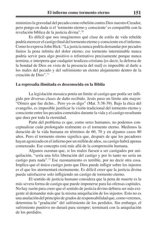 El infierno como tormento eterno 151 
minimizo la gravedad del pecado como rebelión contra Dios nuestro Creador, 
pero pongo en duda si el ‘tormento eterno y consciente’ es compatible con la 
revelación bíblica de la justicia divina”.70 
Es difícil que nos imaginemos qué clase de estilo de vida rebelde 
podría merecer el castigo final del tormento eterno y consciente en el infierno. 
Como lo expresa John Hick: “La justicia nunca podría demandar por pecados 
finitos la pena infinita del dolor eterno; ese tormento interminable nunca 
podría servir para algo positivo o reformativo precisamente porque nunca 
termina; e interpreta que cualquier teodicea cristiana [es decir, la defensa de 
la bondad de Dios en vista de la presencia del mal] es imposible al darle a 
los males del pecado y del sufrimiento un eterno alojamiento dentro de la 
creación de Dios”.71 
La represalia ilimitada es desconocida en la Biblia 
La legislación mosaica ponía un límite al castigo que podía ser infli-gido 
por diversas clases de daño recibido. Jesús puso un límite aún mayor: 
“Oísteis que fue dicho... Pero yo os digo” (Mat. 5:38-39). Bajo la ética del 
evangelio, es imposible justificar la visión tradicional del tormento eterno y 
consciente entre los pecados cometidos durante la vida y el castigo resultante 
que dura por toda la eternidad. 
Parte del problema es que, como seres humanos, no podemos con-ceptualizar 
cuán prolongado realmente es el tormento eterno. Medimos la 
duración de la vida humana en términos de 60, 70 y en algunos casos 80 
años. Pero el tormento eterno significa que, después de que los pecadores 
hayan agonizado en el infierno por un millón de años, su castigo habrá apenas 
comenzado. Ese concepto está más allá de la comprensión humana. 
Algunos razonan que, si los malos fuesen a ser castigados por ani-quilación, 
“sería una feliz liberación del castigo y por lo tanto no sería un 
castigo para nada”.72 Ese razonamiento es terrible, por no decir otra cosa. 
Implica que el único castigo justo que Dios puede infligir sobre los injustos 
es el que los atormentará eternamente. Es difícil creer que la justicia divina 
pueda satisfacerse solo infligiendo un castigo de tormento eterno. 
El sentido de justicia humano considera que la pena de muerte es la 
más severa forma de castigo que puede imponerse para las ofensas capitales. 
No hay razón para creer que el sentido de justicia divino debiera ser más exi-gente 
al demandar más que la misma aniquilación de los injustos. Esto no es 
una anulación del principio de grados de responsabilidad que, como veremos, 
determina la “gradación” del sufrimiento de los perdidos. Sin embargo, el 
sufrimiento punitivo no durará para siempre; terminará con la aniquilación 
de los perdidos. 
 