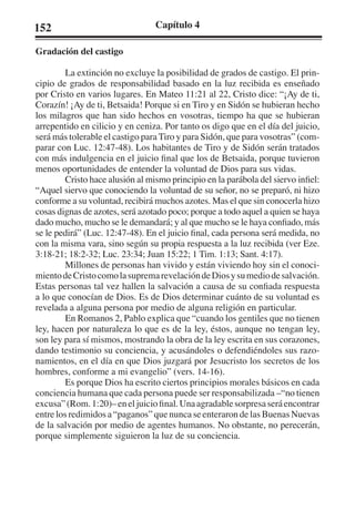152 Capítulo 4 
Gradación del castigo 
La extinción no excluye la posibilidad de grados de castigo. El prin-cipio 
de grados de responsabilidad basado en la luz recibida es enseñado 
por Cristo en varios lugares. En Mateo 11:21 al 22, Cristo dice: “¡Ay de ti, 
Corazín! ¡Ay de ti, Betsaida! Porque si en Tiro y en Sidón se hubieran hecho 
los milagros que han sido hechos en vosotras, tiempo ha que se hubieran 
arrepentido en cilicio y en ceniza. Por tanto os digo que en el día del juicio, 
será más tolerable el castigo para Tiro y para Sidón, que para vosotras” (com-parar 
con Luc. 12:47-48). Los habitantes de Tiro y de Sidón serán tratados 
con más indulgencia en el juicio final que los de Betsaida, porque tuvieron 
menos oportunidades de entender la voluntad de Dios para sus vidas. 
Cristo hace alusión al mismo principio en la parábola del siervo infiel: 
“Aquel siervo que conociendo la voluntad de su señor, no se preparó, ni hizo 
conforme a su voluntad, recibirá muchos azotes. Mas el que sin conocerla hizo 
cosas dignas de azotes, será azotado poco; porque a todo aquel a quien se haya 
dado mucho, mucho se le demandará; y al que mucho se le haya confiado, más 
se le pedirá” (Luc. 12:47-48). En el juicio final, cada persona será medida, no 
con la misma vara, sino según su propia respuesta a la luz recibida (ver Eze. 
3:18-21; 18:2-32; Luc. 23:34; Juan 15:22; 1 Tim. 1:13; Sant. 4:17). 
Millones de personas han vivido y están viviendo hoy sin el conoci-miento 
de Cristo como la suprema revelación de Dios y su medio de salvación. 
Estas personas tal vez hallen la salvación a causa de su confiada respuesta 
a lo que conocían de Dios. Es de Dios determinar cuánto de su voluntad es 
revelada a alguna persona por medio de alguna religión en particular. 
En Romanos 2, Pablo explica que “cuando los gentiles que no tienen 
ley, hacen por naturaleza lo que es de la ley, éstos, aunque no tengan ley, 
son ley para sí mismos, mostrando la obra de la ley escrita en sus corazones, 
dando testimonio su conciencia, y acusándoles o defendiéndoles sus razo-namientos, 
en el día en que Dios juzgará por Jesucristo los secretos de los 
hombres, conforme a mi evangelio” (vers. 14-16). 
Es porque Dios ha escrito ciertos principios morales básicos en cada 
conciencia humana que cada persona puede ser responsabilizada –“no tienen 
excusa” (Rom. 1:20)– en el juicio final. Una agradable sorpresa será encontrar 
entre los redimidos a “paganos” que nunca se enteraron de las Buenas Nuevas 
de la salvación por medio de agentes humanos. No obstante, no perecerán, 
porque simplemente siguieron la luz de su conciencia. 
 