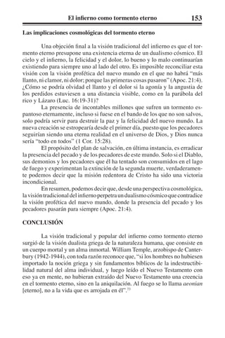 El infierno como tormento eterno 153 
Las implicaciones cosmológicas del tormento eterno 
Una objeción final a la visión tradicional del infierno es que el tor-mento 
eterno presupone una existencia eterna de un dualismo cósmico. El 
cielo y el infierno, la felicidad y el dolor, lo bueno y lo malo continuarían 
existiendo para siempre uno al lado del otro. Es imposible reconciliar esta 
visión con la visión profética del nuevo mundo en el que no habrá “más 
llanto, ni clamor, ni dolor; porque las primeras cosas pasaron” (Apoc. 21:4). 
¿Cómo se podría olvidad el llanto y el dolor si la agonía y la angustia de 
los perdidos estuviesen a una distancia visible, como en la parábola del 
rico y Lázaro (Luc. 16:19-31)? 
La presencia de incontables millones que sufren un tormento es-pantoso 
eternamente, incluso si fuese en el bando de los que no son salvos, 
solo podría servir para destruir la paz y la felicidad del nuevo mundo. La 
nueva creación se estropearía desde el primer día, puesto que los pecadores 
seguirían siendo una eterna realidad en el universo de Dios, y Dios nunca 
sería “todo en todos” (1 Cor. 15:28). 
El propósito del plan de salvación, en última instancia, es erradicar 
la presencia del pecado y de los pecadores de este mundo. Solo si el Diablo, 
sus demonios y los pecadores que él ha tentado son consumidos en el lago 
de fuego y experimentan la extinción de la segunda muerte, verdaderamen-te 
podemos decir que la misión redentora de Cristo ha sido una victoria 
incondicional. 
En resumen, podemos decir que, desde una perspectiva cosmológica, 
la visión tradicional del infierno perpetra un dualismo cósmico que contradice 
la visión profética del nuevo mundo, donde la presencia del pecado y los 
pecadores pasarán para siempre (Apoc. 21:4). 
CONCLUSIÓN 
La visión tradicional y popular del infierno como tormento eterno 
surgió de la visión dualista griega de la naturaleza humana, que consiste en 
un cuerpo mortal y un alma inmortal. William Temple, arzobispo de Canter-bury 
(1942-1944), con toda razón reconoce que, “si los hombres no hubiesen 
importado la noción griega y sin fundamentos bíblicos de la indestructibi-lidad 
natural del alma individual, y luego leído el Nuevo Testamento con 
eso ya en mente, no hubieran extraído del Nuevo Testamento una creencia 
en el tormento eterno, sino en la aniquilación. Al fuego se lo llama aeonian 
[eterno], no a la vida que es arrojada en él”.73 
 