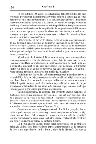 154 Capítulo 4 
En los últimos 150 años, los adventistas del séptimo día han sido 
criticados por enseñar esta importante verdad bíblica, a saber, que el fuego 
del infierno en la Biblia no atormenta a los perdidos eternamente, sino que los 
consume permanentemente. En la actualidad, es alentador ver que respetados 
eruditos y líderes eclesiásticos como el arzobispo William Temple reconocen 
que la creencia adventista en la aniquilación de los perdidos es bíblicamente 
correcta y ahora apoyan la creencia adventista desafiando y abandonando 
la creencia popular del tormento eterno, sobre la base de consideraciones 
morales, judiciales y cosmológicas. 
Bíblicamente, el tormento eterno niega el principio fundamental 
de que la paga final del pecado es la muerte, la cesación de la vida, y no el 
tormento eterno. Además, la rica imaginería y el lenguaje de la destrucción 
usados en toda la Biblia para describir el destino de los malos claramente 
indica que su castigo final resulta en la aniquilación y no en el tormento 
eterno y consciente. 
Moralmente, la doctrina del tormento eterno y consciente no admite 
comparación con la revelación bíblica del amor y la justicia divinos. La intui-ción 
moral que Dios ha implantado en nuestra conciencia no puede justificar 
la insaciable crueldad de un Dios que somete a los pecadores a tormentos 
sin fin. Un Dios así es como un monstruo sediento de sangre y no como el 
Padre amante revelado a nosotros por medio de Jesucristo. 
Judicialmente, la doctrina del tormento eterno es inconsistente con la 
visión bíblica de la justicia, que requiere que la penalidad infligida sea acorde 
con el mal hecho. La noción de la venganza ilimitada es desconocida en la 
Biblia. La justicia nunca puede demandar una penalidad de dolor eterno por 
pecados cometidos durante una mera vida humana, especialmente dado que 
ese castigo no logra ningún propósito reformatorio. 
Cosmológicamente, la doctrina del tormento eterno perpetúa un 
dualismo cósmico que contradice la visión profética del nuevo mundo, libre 
de la presencia de pecado y de pecadores. Si los pecadores agonizantes con-tinuasen 
siendo una realidad eterna en el nuevo universo de Dios, entonces 
difícilmente podría decirse que no habrá “más llanto, ni clamor, ni dolor; 
porque las primeras cosas pasaron” (Apoc. 21:4) 
Comenzamos este capítulo preguntando: La Biblia, ¿respalda la cre-encia 
popular de que los pecadores que no se arrepienten sufren el castigo 
consciente del fuego del infierno en cuerpo y alma por toda la eternidad? 
Nuestra cuidadosa investigación de los textos bíblicos pertinentes ha mostrado 
que esta visión popular carece de sustento bíblico. 
La Biblia enseña que los malos serán resucitados con el propósito 
del juicio divino. Esto implicará una expulsión permanente de la presencia 
de Dios a un lugar donde “será el lloro y el crujir de dientes”. Después de 
 