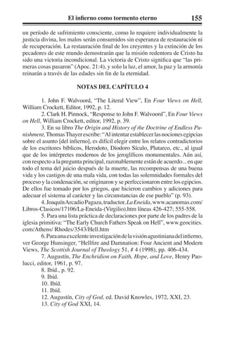 El infierno como tormento eterno 155 
un período de sufrimiento consciente, como lo requiere individualmente la 
justicia divina, los malos serán consumidos sin esperanza de restauración ni 
de recuperación. La restauración final de los creyentes y la extinción de los 
pecadores de este mundo demostrarán que la misión redentora de Cristo ha 
sido una victoria incondicional. La victoria de Cristo significa que “las pri-meras 
cosas pasaron” (Apoc. 21:4), y solo la luz, el amor, la paz y la armonía 
reinarán a través de las edades sin fin de la eternidad. 
NOTAS DEL CAPÍTULO 4 
1. John F. Walvoord, “The Literal View”, En Four Views on Hell, 
William Crockett, Editor, 1992, p. 12. 
2. Clark H. Pinnock, “Response to John F. Walvoord”, En Four Views 
on Hell, William Crockett, editor, 1992, p. 39. 
3. En su libro The Origin and History of the Doctrine of Endless Pu-nishment, 
Thomas Thayer escribe: “Al intentar establecer las nociones egipcias 
sobre el asunto [del infierno], es difícil elegir entre los relatos contradictorios 
de los escritores bíblicos, Herodoto, Diodoro Sículo, Plutarco, etc., al igual 
que de los intérpretes modernos de los jeroglíficos monumentales. Aún así, 
con respecto a la pregunta principal, razonablemente están de acuerdo... en que 
todo el tema del juicio después de la muerte, las recompensas de una buena 
vida y los castigos de una mala vida, con todas las solemnidades formales del 
proceso y la condenación, se originaron y se perfeccionaron entre los egipcios. 
De ellos fue tomado por los griegos, que hicieron cambios y adiciones para 
adecuar el sistema al carácter y las circunstancias de ese pueblo” (p. 93). 
4. Joaquín Arcadio Pagaza, traductor, La Eneida, www.acanomas.com/ 
Libros-Clasicos/17106/La-Eneida-(Virgilio).htm líneas 426-427; 555-558. 
5. Para una lista práctica de declaraciones por parte de los padres de la 
iglesia primitiva: “The Early Church Fathers Speak on Hell”, www.geocities. 
com/Athens/ Rhodes/3543/Hell.htm 
6. Para una excelente investigación de la visión agustiniana del infierno, 
ver George Hunsinger, “Hellfire and Damnation: Four Ancient and Modern 
Views, The Scottish Journal of Theology 51, # 4 (1998), pp. 406-434. 
7. Augustín, The Enchridion on Faith, Hope, and Love, Henry Pao-lucci, 
editor, 1961, p. 97. 
8. Ibíd., p. 92. 
9. Ibíd. 
10. Ibíd. 
11. Ibíd. 
12. Augustín, City of God, ed. David Knowles, 1972, XXI, 23. 
13. City of God XXI, 14. 
 