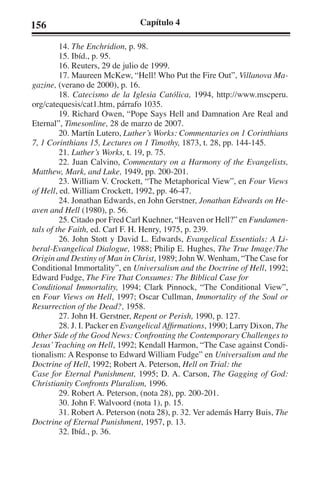 156 Capítulo 4 
14. The Enchridion, p. 98. 
15. Ibíd., p. 95. 
16. Reuters, 29 de julio de 1999. 
17. Maureen McKew, “Hell! Who Put the Fire Out”, Villanova Ma-gazine, 
(verano de 2000), p. 16. 
18. Catecismo de la Iglesia Católica, 1994, http://www.mscperu. 
org/catequesis/cat1.htm, párrafo 1035. 
19. Richard Owen, “Pope Says Hell and Damnation Are Real and 
Eternal”, Timesonline, 28 de marzo de 2007. 
20. Martín Lutero, Luther’s Works: Commentaries on 1 Corinthians 
7, 1 Corinthians 15, Lectures on 1 Timothy, 1873, t. 28, pp. 144-145. 
21. Luther’s Works, t. 19, p. 75. 
22. Juan Calvino, Commentary on a Harmony of the Evangelists, 
Matthew, Mark, and Luke, 1949, pp. 200-201. 
23. William V. Crockett, “The Metaphorical View”, en Four Views 
of Hell, ed. William Crockett, 1992, pp. 46-47. 
24. Jonathan Edwards, en John Gerstner, Jonathan Edwards on He-aven 
and Hell (1980), p. 56. 
25. Citado por Fred Carl Kuehner, “Heaven or Hell?” en Fundamen-tals 
of the Faith, ed. Carl F. H. Henry, 1975, p. 239. 
26. John Stott y David L. Edwards, Evangelical Essentials: A Li-beral- 
Evangelical Dialogue, 1988; Philip E. Hughes, The True Image:The 
Origin and Destiny of Man in Christ, 1989; John W. Wenham, “The Case for 
Conditional Immortality”, en Universalism and the Doctrine of Hell, 1992; 
Edward Fudge, The Fire That Consumes: The Biblical Case for 
Conditional Immortality, 1994; Clark Pinnock, “The Conditional View”, 
en Four Views on Hell, 1997; Oscar Cullman, Immortality of the Soul or 
Resurrection of the Dead?, 1958. 
27. John H. Gerstner, Repent or Perish, 1990, p. 127. 
28. J. I. Packer en Evangelical Affirmations, 1990; Larry Dixon, The 
Other Side of the Good News: Confronting the Contemporary Challenges to 
Jesus’ Teaching on Hell, 1992; Kendall Harmon, “The Case against Condi-tionalism: 
A Response to Edward William Fudge” en Universalism and the 
Doctrine of Hell, 1992; Robert A. Peterson, Hell on Trial: the 
Case for Eternal Punishment, 1995; D. A. Carson, The Gagging of God: 
Christianity Confronts Pluralism, 1996. 
29. Robert A. Peterson, (nota 28), pp. 200-201. 
30. John F. Walvoord (nota 1), p. 15. 
31. Robert A. Peterson (nota 28), p. 32. Ver además Harry Buis, The 
Doctrine of Eternal Punishment, 1957, p. 13. 
32. Ibíd., p. 36. 
 