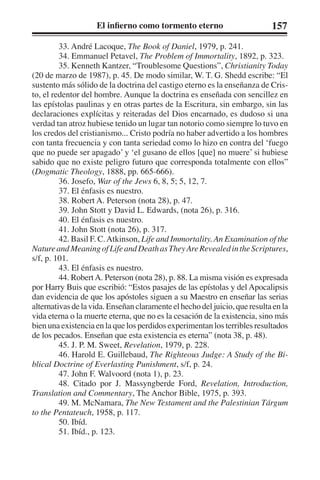 El infierno como tormento eterno 157 
33. André Lacoque, The Book of Daniel, 1979, p. 241. 
34. Emmanuel Petavel, The Problem of Immortality, 1892, p. 323. 
35. Kenneth Kantzer, “Troublesome Questions”, Christianity Today 
(20 de marzo de 1987), p. 45. De modo similar, W. T. G. Shedd escribe: “El 
sustento más sólido de la doctrina del castigo eterno es la enseñanza de Cris-to, 
el redentor del hombre. Aunque la doctrina es enseñada con sencillez en 
las epístolas paulinas y en otras partes de la Escritura, sin embargo, sin las 
declaraciones explícitas y reiteradas del Dios encarnado, es dudoso si una 
verdad tan atroz hubiese tenido un lugar tan notorio como siempre lo tuvo en 
los credos del cristianismo... Cristo podría no haber advertido a los hombres 
con tanta frecuencia y con tanta seriedad como lo hizo en contra del ‘fuego 
que no puede ser apagado’ y ‘el gusano de ellos [que] no muere’ si hubiese 
sabido que no existe peligro futuro que corresponda totalmente con ellos” 
(Dogmatic Theology, 1888, pp. 665-666). 
36. Josefo, War of the Jews 6, 8, 5; 5, 12, 7. 
37. El énfasis es nuestro. 
38. Robert A. Peterson (nota 28), p. 47. 
39. John Stott y David L. Edwards, (nota 26), p. 316. 
40. El énfasis es nuestro. 
41. John Stott (nota 26), p. 317. 
42. Basil F. C. Atkinson, Life and Immortality. An Examination of the 
Nature and Meaning of Life and Death as They Are Revealed in the Scriptures, 
s/f, p. 101. 
43. El énfasis es nuestro. 
44. Robert A. Peterson (nota 28), p. 88. La misma visión es expresada 
por Harry Buis que escribió: “Estos pasajes de las epístolas y del Apocalipsis 
dan evidencia de que los apóstoles siguen a su Maestro en enseñar las serias 
alternativas de la vida. Enseñan claramente el hecho del juicio, que resulta en la 
vida eterna o la muerte eterna, que no es la cesación de la existencia, sino más 
bien una existencia en la que los perdidos experimentan los terribles resultados 
de los pecados. Enseñan que esta existencia es eterna” (nota 38, p. 48). 
45. J. P. M. Sweet, Revelation, 1979, p. 228. 
46. Harold E. Guillebaud, The Righteous Judge: A Study of the Bi-blical 
Doctrine of Everlasting Punishment, s/f, p. 24. 
47. John F. Walvoord (nota 1), p. 23. 
48. Citado por J. Massyngberde Ford, Revelation, Introduction, 
Translation and Commentary, The Anchor Bible, 1975, p. 393. 
49. M. McNamara, The New Testament and the Palestinian Tárgum 
to the Pentateuch, 1958, p. 117. 
50. Ibíd. 
51. Ibíd., p. 123. 
 