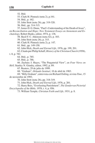 158 Capítulo 4 
52. Ibíd. 
53. Clark H. Pinnock (nota 2), p.161. 
54. Ibíd., p. 162. 
55. John Stott (nota 26), pp. 319-320. 
56. Ibíd., pp. 314-315. 
57. James D. G. Dunn, “Paul’s Understanding of the Death of Jesus”, 
en Reconciliation and Hope: New Testament Essays on Atonement and Es-chatology, 
Robert Banks, editor, 1974, p. 136. 
58. Basil F. C. Atkinson (nota 42), p. 103. 
59. John Stott (nota 26), p. 315. 
60. Clark H. Pinnock (nota 2), p. 147. 
61. Ibíd., pp. 149-150. 
62. John Hick, Death and Eternal Life, 1976, pp. 199, 201. 
63. Citado por Philip Schaff, History of the Christian Church (1958), 
t. 8, p. 782. 
64. Ibíd., p. 785. 
65. Ibíd., p. 786. 
66. Zachary J. Hayes, “The Purgatorial View”, en Four Views on 
Hell, Stanley N. Gundry, editor, 1992, p. 89. 
67. Reuters, 29 de julio de 1999. 
68. “Graham”, Orlando Sentinel, 10 de abril de 1983. 
69. “Billy Graham”, entrevista con Richard Ostling, revista Time, 15 
de noviembre de 1993. 
70. John Stott (nota 26), pp. 318-319. 
71. John Hick, Death and Eternal Life, 1976, p. 201. 
72. Harry Buis, “Everlasting Punishment”, The Zondervan Pictorial 
Encyclopedia of the Bible, 1978, t. 4, p. 956. 
73. William Temple, Christian Faith and Life, 1931, p. 8. 
Ministerio de Investigación Adventista 
 