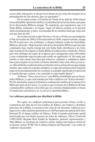 La naturaleza de la Biblia 15 
seyera debe entregarlos al obispo local dentro de los ocho días después de la 
promulgación de este decreto, para ser quemados”.2 
En su cuarta sesión, el Concilio de Trento (8 de abril de 1546) reiteró 
la inconfundible oposición católica a la distribución de las Escrituras por parte 
de las Sociedades Bíblicas, porque “Es manifiesto, por experiencia, que si la 
Santa Biblia, traducida a la lengua vulgar [el idioma común], se le permite 
indiscriminadamente a todos, la temeridad de los hombres hará que surja más 
mal que bien de ella”.3 
En sus dos encíclicas Qui Pluribus y Nostis et Nobiscum, promulgadas 
el 9 de noviembre de 1846 y el 8 de diciembre de 1848, respectivamente, el papa 
Pío IX les previno a los arzobispos y obispos italianos contra las Sociedades 
Bíblicas, diciendo: “Bajo la protección de las Sociedades Bíblicas que han sido 
condenadas hace mucho tiempo por esta Santa Sede, distribuyen a los fieles 
bajo el pretexto de religión, la Santa Biblia en traducciones vernáculas. Puesto 
que estas infringen las reglas de la Iglesia, por consiguiente están subvertidas 
y muy osadamente tergiversadas para rendir un significado vil. De modo que 
ustedes se dan cuenta muy bien qué esfuerzos vigilantes y cuidadosos deben 
hacer para inspirar en sus fieles un horror absoluto a leer estos libros pernicio-sos. 
Recuérdenles explícitamente en relación con la escritura divina que ningún 
hombre, que confía en su propia sabiduría, es capaz de reclamar el privilegio de 
tergiversar precipitadamente las escrituras a su propio significado en oposición 
al significado que sostiene y ha sostenido la santa madre Iglesia”.4 
Al llamar “libros perniciosos” a las Biblias distribuidas por las Socie-dades 
Bíblicas, y a que sean tratadas por fieles católicos con “horror absoluto”, 
Pío IX claramente expresa la histórica condenación católica de la lectura de la 
Biblia por parte de los laicos. La razón es que la lectura de la Biblia ha llevado 
a innumerables católicos a descubrir que sus creencias fundamentales se basan 
en tradiciones eclesiásticas en vez de en la autoridad bíblica. 
Los valdenses perseguidos por distribuir la Biblia 
Por siglos, los valdenses enfrentaron persecuciones físicas, civiles y 
económicas por obra de la Casa Católica de Saboya, por traducir y distribuir 
porciones de la Biblia. La masacre más cruel de los inocentes valdenses tuvo 
lugar en los valles italianos piamonteses en 1655 por parte del ejército de Carlos 
Emanuel II, el duque católico de Saboya. Todo el mundo protestante quedó 
horrorizado por esta brutal masacre de miles de valdenses. Oliver Cromwell 
(1599-1658), Regente Real Feudal de Inglaterra, protestó vigorosamente y 
John Milton, su secretario de exterior y poeta, dedicó esta famosa estrofa de 
su famoso soneto XVIII “De la última matanza del Piamonte” a los miles de 
valdenses masacrados: 
 