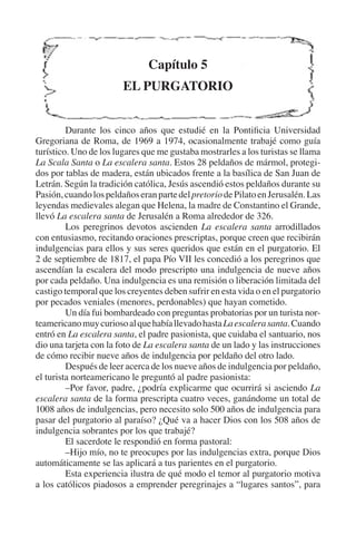 Capítulo 5 
EL PURGATORIO 
Durante los cinco años que estudié en la Pontificia Universidad 
Gregoriana de Roma, de 1969 a 1974, ocasionalmente trabajé como guía 
turístico. Uno de los lugares que me gustaba mostrarles a los turistas se llama 
La Scala Santa o La escalera santa. Estos 28 peldaños de mármol, protegi-dos 
por tablas de madera, están ubicados frente a la basílica de San Juan de 
Letrán. Según la tradición católica, Jesús ascendió estos peldaños durante su 
Pasión, cuando los peldaños eran parte del pretorio de Pilato en Jerusalén. Las 
leyendas medievales alegan que Helena, la madre de Constantino el Grande, 
llevó La escalera santa de Jerusalén a Roma alrededor de 326. 
Los peregrinos devotos ascienden La escalera santa arrodillados 
con entusiasmo, recitando oraciones prescriptas, porque creen que recibirán 
indulgencias para ellos y sus seres queridos que están en el purgatorio. El 
2 de septiembre de 1817, el papa Pío VII les concedió a los peregrinos que 
ascendían la escalera del modo prescripto una indulgencia de nueve años 
por cada peldaño. Una indulgencia es una remisión o liberación limitada del 
castigo temporal que los creyentes deben sufrir en esta vida o en el purgatorio 
por pecados veniales (menores, perdonables) que hayan cometido. 
Un día fui bombardeado con preguntas probatorias por un turista nor-teamericano 
muy curioso al que había llevado hasta La escalera santa. Cuando 
entró en La escalera santa, el padre pasionista, que cuidaba el santuario, nos 
dio una tarjeta con la foto de La escalera santa de un lado y las instrucciones 
de cómo recibir nueve años de indulgencia por peldaño del otro lado. 
Después de leer acerca de los nueve años de indulgencia por peldaño, 
el turista norteamericano le preguntó al padre pasionista: 
–Por favor, padre, ¿podría explicarme que ocurrirá si asciendo La 
escalera santa de la forma prescripta cuatro veces, ganándome un total de 
1008 años de indulgencias, pero necesito solo 500 años de indulgencia para 
pasar del purgatorio al paraíso? ¿Qué va a hacer Dios con los 508 años de 
indulgencia sobrantes por los que trabajé? 
El sacerdote le respondió en forma pastoral: 
–Hijo mío, no te preocupes por las indulgencias extra, porque Dios 
automáticamente se las aplicará a tus parientes en el purgatorio. 
Esta experiencia ilustra de qué modo el temor al purgatorio motiva 
a los católicos piadosos a emprender peregrinajes a “lugares santos”, para 
 