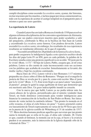 160 Capítulo 5 
cumplir disciplinas como ascender La escalera santa, ayunar, dar limosnas, 
recitar oraciones por los muertos, e incluso pagar por misas conmemorativas, 
todo con la esperanza de acortar el castigo temporal en el purgatorio para sí 
mismos o para sus seres queridos. 
La experiencia de Lutero 
Cuando Lutero fue enviado a Roma en el otoño de 1510 para resolver 
algunas reformas disciplinarias de los conventos agustinianos de Alemania, 
deseaba que sus padres estuviesen muertos para poder ayudarlos a salir 
del purgatorio, celebrando la Misa en la basílica de San Juan de Letrán 
y ascendiendo La escalera santa famosa. Con piadosa devoción, Lutero 
ascendió La escalera santa; sin embargo, los resultados de esa experiencia 
resultaron ser totalmente diferentes de lo que él esperaba. 
“Ascendió arrodillado los 28 peldaños de la famosa Escalera Santa... 
para poder asegurarse la indulgencia ligada a este ejercicio ascético desde 
los días del papa León IV en 850, pero en cada peldaño, la palabra de la 
Escritura sonaba como una protesta significativa en su oído: ‘El justo por la 
fe vivirá’ (Rom. 1:17)”.1 El hijo de Lutero, Pablo, asegura que, al oír estas 
palabras, Lutero se dio cuenta de cuán inconsecuentes eran sus acciones 
con las palabras que acababa de escuchar. Inmediatamente se levantó, dio 
media vuelta y bajó las escaleras caminando. 
Hacia fines de 1512, Lutero volvió a leer Romanos 1:17 mientras 
preparaba sus clases sobre el libro de Romanos: “Porque en el evangelio la 
justicia de Dios se revela por fe y para fe, como está escrito: Mas el justo 
por la fe vivirá” (Rom. 1:17). Este texto llegó a ser para Lutero “una puerta 
al paraíso”, porque le quitó la carga agobiante de tener que demostrar que 
era meritorio ante Dios. Un gozo indescriptible inundó su corazón. 
Con la nueva paz que halló, Lutero ya no podía tolerar más los 
crasos abusos de la iglesia, personificados por el notorio vendedor Juan 
Tetzel, un fraile dominico comisionado para vender indulgencias para 
financiar la construcción de la basílica de San Pedro en Roma. Sus lanza-miento 
de venta incluía la cantinela infame: “Tan pronto la moneda en el 
cofre resuena, el alma al cielo brinca sin pena”.2 Lutero arremetió contra 
ese lanzamiento de Tetzel expresamente en varias de las 95 Tesis que clavó 
en la puerta de la iglesia-castillo de Wittenberg el 31 de octubre de 1517: 
“27. Mera doctrina humana predican aquellos que aseveran que tan pronto 
suena la moneda que se echa en la caja, el alma sale volando. 28. Cierto 
es que, cuando al tintinear, la moneda cae en la caja, el lucro y la avaricia 
pueden ir en aumento, más la intercesión de la Iglesia depende sólo de la 
voluntad de Dios ”.3 
 