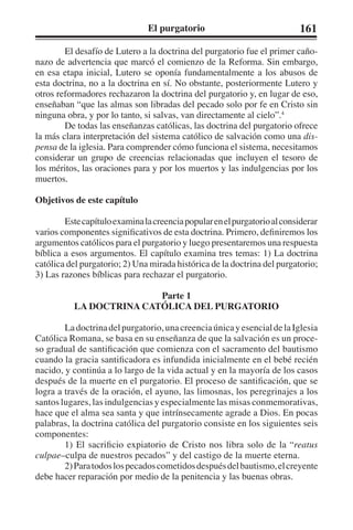El purgatorio 161 
El desafío de Lutero a la doctrina del purgatorio fue el primer caño-nazo 
de advertencia que marcó el comienzo de la Reforma. Sin embargo, 
en esa etapa inicial, Lutero se oponía fundamentalmente a los abusos de 
esta doctrina, no a la doctrina en sí. No obstante, posteriormente Lutero y 
otros reformadores rechazaron la doctrina del purgatorio y, en lugar de eso, 
enseñaban “que las almas son libradas del pecado solo por fe en Cristo sin 
ninguna obra, y por lo tanto, si salvas, van directamente al cielo”.4 
De todas las enseñanzas católicas, las doctrina del purgatorio ofrece 
la más clara interpretación del sistema católico de salvación como una dis-pensa 
de la iglesia. Para comprender cómo funciona el sistema, necesitamos 
considerar un grupo de creencias relacionadas que incluyen el tesoro de 
los méritos, las oraciones para y por los muertos y las indulgencias por los 
muertos. 
Objetivos de este capítulo 
Este capítulo examina la creencia popular en el purgatorio al considerar 
varios componentes significativos de esta doctrina. Primero, definiremos los 
argumentos católicos para el purgatorio y luego presentaremos una respuesta 
bíblica a esos argumentos. El capítulo examina tres temas: 1) La doctrina 
católica del purgatorio; 2) Una mirada histórica de la doctrina del purgatorio; 
3) Las razones bíblicas para rechazar el purgatorio. 
Parte 1 
LA DOCTRINA CATÓLICA DEL PURGATORIO 
La doctrina del purgatorio, una creencia única y esencial de la Iglesia 
Católica Romana, se basa en su enseñanza de que la salvación es un proce-so 
gradual de santificación que comienza con el sacramento del bautismo 
cuando la gracia santificadora es infundida inicialmente en el bebé recién 
nacido, y continúa a lo largo de la vida actual y en la mayoría de los casos 
después de la muerte en el purgatorio. El proceso de santificación, que se 
logra a través de la oración, el ayuno, las limosnas, los peregrinajes a los 
santos lugares, las indulgencias y especialmente las misas conmemorativas, 
hace que el alma sea santa y que intrínsecamente agrade a Dios. En pocas 
palabras, la doctrina católica del purgatorio consiste en los siguientes seis 
componentes: 
1) El sacrificio expiatorio de Cristo nos libra solo de la “reatus 
culpae–culpa de nuestros pecados” y del castigo de la muerte eterna. 
2) Para todos los pecados cometidos después del bautismo, el creyente 
debe hacer reparación por medio de la penitencia y las buenas obras. 
 