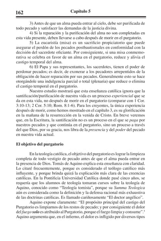 162 Capítulo 5 
3) Antes de que un alma pueda entrar al cielo, debe ser purificada de 
todo pecado y satisfacer las demandas de la justicia divina. 
4) Si la reparación y la purificación del alma no son completadas en 
esta vida presente, deben llevarse a cabo después de morir en el purgatorio. 
5) La eucaristía (misa) es un sacrificio propiciatorio que puede 
asegurar el perdón de los pecados postbautismales en conformidad con la 
decisión del sacerdote oficiante. Por consiguiente, si una misa conmemo-rativa 
se celebra en favor de un alma en el purgatorio, reduce y alivia el 
castigo temporal del alma. 
6) El Papa y sus representantes, los sacerdotes, tienen el poder de 
perdonar pecados; es decir, de exonerar a los pecadores arrepentidos de la 
obligación de hacer reparación por sus pecados. Generalmente esto se hace 
otorgándole una indulgencia parcial o total (plenaria) que reduce o elimina 
el castigo temporal en el purgatorio. 
Nuestro estudio mostrará que esta enseñanza católica ignora que la 
santificación/purificación de nuestra vida es un proceso experiencial que se 
da en esta vida, no después de morir en el purgatorio (comparar con 1 Cor. 
3:10-13; 2 Cor. 5:10; Rom. 8:1-6). Para los creyentes, la única experiencia 
después de morir, como hemos mostrado en el capítulo 3, es su glorificación 
en la mañana de la resurrección en la venida de Cristo. En breve veremos 
que, en la Escritura, la santificación no es un proceso en el que se paga por 
nuestros pecados y que continúa en el purgatorio, sino un proceso a través 
del que Dios, por su gracia, nos libra de la presencia y del poder del pecado 
en nuestra vida actual. 
El objetivo del purgatorio 
En la teología católica, el objetivo del purgatorio es lograr la limpieza 
completa de todo vestigio de pecado antes de que el alma pueda entrar en 
la presencia de Dios. Tomás de Aquino explica esta enseñanza con claridad. 
Lo citaré frecuentemente, porque es considerado el teólogo católico más 
influyente, y porque brinda quizá la explicación más clara de las creencias 
católicas. En la Pontificia Universidad Católica donde pasé cinco años, se 
requería que los alumnos de teología tomaran cursos sobre la teología de 
Aquino, conocido como “Teología tomista”, porque su Summa Teologica 
aún es considerada como la definición y la defensa racional más exhaustiva 
de las doctrinas católicas. Es llamado cariñosamente “El doctor angélico”. 
Aquino expone claramente: “El propósito principal del castigo del 
Purgatorio es limpiarnos de los restos de pecado; y por consiguiente el dolor 
del fuego solo es atribuido al Purgatorio, porque el fuego limpia y consume”.5 
Aquino argumenta que, en el infierno, el dolor es infligido por diversos tipos 
 