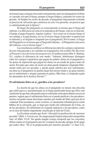 El purgatorio 163 
de torturas que castigan a los malos eternamente, pero en el purgatorio el dolor 
es causado solo por el fuego, porque el fuego limpia y consume los restos de 
pecado. Al limpiar los restos de pecado, el purgatorio lógicamente extiende 
el proceso de salvación que comienza en esta visa presente, un proceso que 
es administrado por la Iglesia.6 
El fuego del purgatorio es esencialmente el mismo que el fuego del 
infierno. La diferencia no está en la naturaleza del fuego, sino en su función. 
Citando al papa Gregorio, Aquino explica: “Así como en el mismo fuego el 
oro refulge y la paja humea, así en el mismo fuego el pecador se quema [en 
el infierno] y el elegido es limpiado [en el purgatorio]. Por lo tanto, el fuego 
del Purgatorio es el mismo que el fuego del infierno... el Purgatorio está cerca 
del infierno o en el mismo lugar”.7 
Las enseñanzas católicas se diferencian entre los castigos expiatorios 
de esta vida presente y los sufridos en el purgatorio. En su libro The Doctrine 
of Purgatory [La doctrina del purgatorio], el erudito jesuita John A. Hardon, 
S.J., explica la diferencia de este modo: “Además, debiéramos distinguir 
entre los castigos expiatorios que pagan las pobres almas en el purgatorio y 
las penas de reparación que pagan las almas en un estado de gracia antes de 
morir. En tanto que antes de morir un alma puede limpiarse eligiendo libre-mente 
sufrir por sus pecados, y puede ganar méritos por este sufrimiento, 
un alma en el purgatorio no puede elegir del mismo modo y no gana méritos 
por el sufrimiento y ningún aumento en gloria. Más bien, es limpiada según 
las demandas de la Justicia Divina”.8 
El sufrimiento físico en sí, ¿purifica a los pecadores? 
La noción de que las almas en el purgatorio no tienen otra elección 
que sufrir pasiva y pacientemente en el fuego purificador hasta que Dios esté 
satisfecho de que han sido purificadas lo suficiente como para obtener acceso al 
paraíso, sugiere que el sufrimiento físico en sí puede purificar a los pecadores, 
incluso sin poder tomar decisiones morales por medio del libre ejercicio de la 
voluntad. Esta enseñanza, como veremos, es claramente refutada por la visión 
bíblica de la salvación, que se logra por medio del sufrimiento de Cristo, no 
de los pecadores. El sufrimiento en sí puede endurecer a los pecadores, como 
en el caso del ladrón impenitente crucificado al lado de Cristo. 
La Escritura enseña que Jesús “efectu[ó] la purificación de nuestros 
pecados” (Heb. 1:3) en la cruz. Su sangre puede limpiar al pecador arrepentido 
más vil (Heb. 9:14). No queda ningún castigo temporal que los creyentes 
deban expiar en el purgatorio por los vestigios de pecado, porque Jesús pagó 
por todos ellos: “Él es la propiciación por nuestros pecados” (1 Juan 2:2). 
 