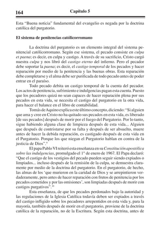 164 Capítulo 5 
Esta “Buena noticia” fundamental del evangelio es negada por la doctrina 
católica del purgatorio. 
El sistema de penitencias católicorromano 
La doctrina del purgatorio es un elemento integral del sistema pe-nitencial 
católicorromano. Según ese sistema, el pecado consiste en culpa 
et paena; es decir, en culpa y castigo. A través de su sacrificio, Cristo cargó 
nuestra culpa y nos libró del castigo eterno del infierno. Pero el pecador 
debe soportar la paena; es decir, el castigo temporal de los pecados y hacer 
reparación por medio de la penitencia y las buenas obras. Esta reparación 
debe completarse y el alma debe ser purificada de todo pecado antes de poder 
entrar en el paraíso. 
Todo pecado debita un castigo temporal de la cuenta del pecador. 
Los actos de penitencia, sufrimiento e indulgencias pagan esta cuenta. Puesto 
que los pecadores quizá no sean capaces de hacer reparación plena por sus 
pecados en esta vida, se necesita el castigo del purgatorio en la otra vida, 
para hacer el balance en el libro de contabilidad. 
Tomás de Aquino explica este último concepto, diciendo: “Si alguien 
que ama y cree en Cristo no ha quitado sus pecados en esta vida, es liberado 
[de sus pecados] después de morir por el fuego del Purgatorio. Por lo tanto, 
sigue habiendo alguna clase de limpieza después de esta vida... Alguien 
que después de contristarse por su falta y después de ser absuelto, muere 
antes de hacer la debida reparación, es castigado después de esta vida en 
el Purgatorio. Porque los que niegan el Purgatorio hablan en contra de la 
justicia de Dios”.9 
El papa Pablo VI reiteró esta enseñanza en su Constitución apostólica 
sobre las indulgencias, promulgado el 1° de enero de 1967. El Papa declaró: 
“Que el castigo de los vestigios del pecado pueden seguir siendo expiados o 
limpiados... incluso después de la remisión de la culpa, se demuestra clara-mente 
por medio de la doctrina del purgatorio. En el purgatorio, de hecho, 
las almas de los ‘que murieron en la caridad de Dios y se arrepintieron ver-daderamente, 
pero antes de hacer reparación con frutos de penitencia por los 
pecados cometidos y por las omisiones’, son limpiadas después de morir con 
castigos purgativos”.10 
Esta enseñanza, de que los pecados perdonados bajo la autoridad y 
las regulaciones de la Iglesia Católica todavía deben ser expiados a través 
del castigo infligido sobre los pecadores arrepentidos en esta vida y, para la 
mayoría, también después de morir en el purgatorio, proviene de la doctrina 
católica de la reparación, no de la Escritura. Según esta doctrina, antes de 
 